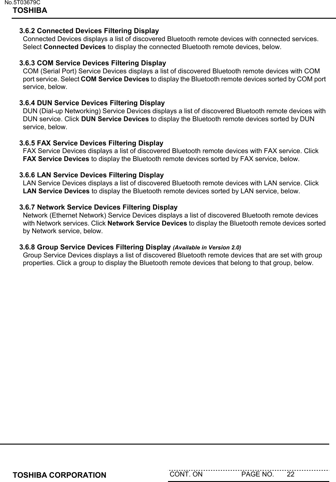   No.5T03679C TOSHIBA   TOSHIBA CORPORATION  CONT. ON                     PAGE NO.       22   3.6.2 Connected Devices Filtering Display Connected Devices displays a list of discovered Bluetooth remote devices with connected services. Select Connected Devices to display the connected Bluetooth remote devices, below.    3.6.3 COM Service Devices Filtering Display COM (Serial Port) Service Devices displays a list of discovered Bluetooth remote devices with COM port service. Select COM Service Devices to display the Bluetooth remote devices sorted by COM port service, below.   3.6.4 DUN Service Devices Filtering Display DUN (Dial-up Networking) Service Devices displays a list of discovered Bluetooth remote devices with DUN service. Click DUN Service Devices to display the Bluetooth remote devices sorted by DUN service, below.   3.6.5 FAX Service Devices Filtering Display FAX Service Devices displays a list of discovered Bluetooth remote devices with FAX service. Click FAX Service Devices to display the Bluetooth remote devices sorted by FAX service, below.   3.6.6 LAN Service Devices Filtering Display LAN Service Devices displays a list of discovered Bluetooth remote devices with LAN service. Click LAN Service Devices to display the Bluetooth remote devices sorted by LAN service, below.  3.6.7 Network Service Devices Filtering Display Network (Ethernet Network) Service Devices displays a list of discovered Bluetooth remote devices with Network services. Click Network Service Devices to display the Bluetooth remote devices sorted by Network service, below.  3.6.8 Group Service Devices Filtering Display (Available in Version 2.0) Group Service Devices displays a list of discovered Bluetooth remote devices that are set with group properties. Click a group to display the Bluetooth remote devices that belong to that group, below.   