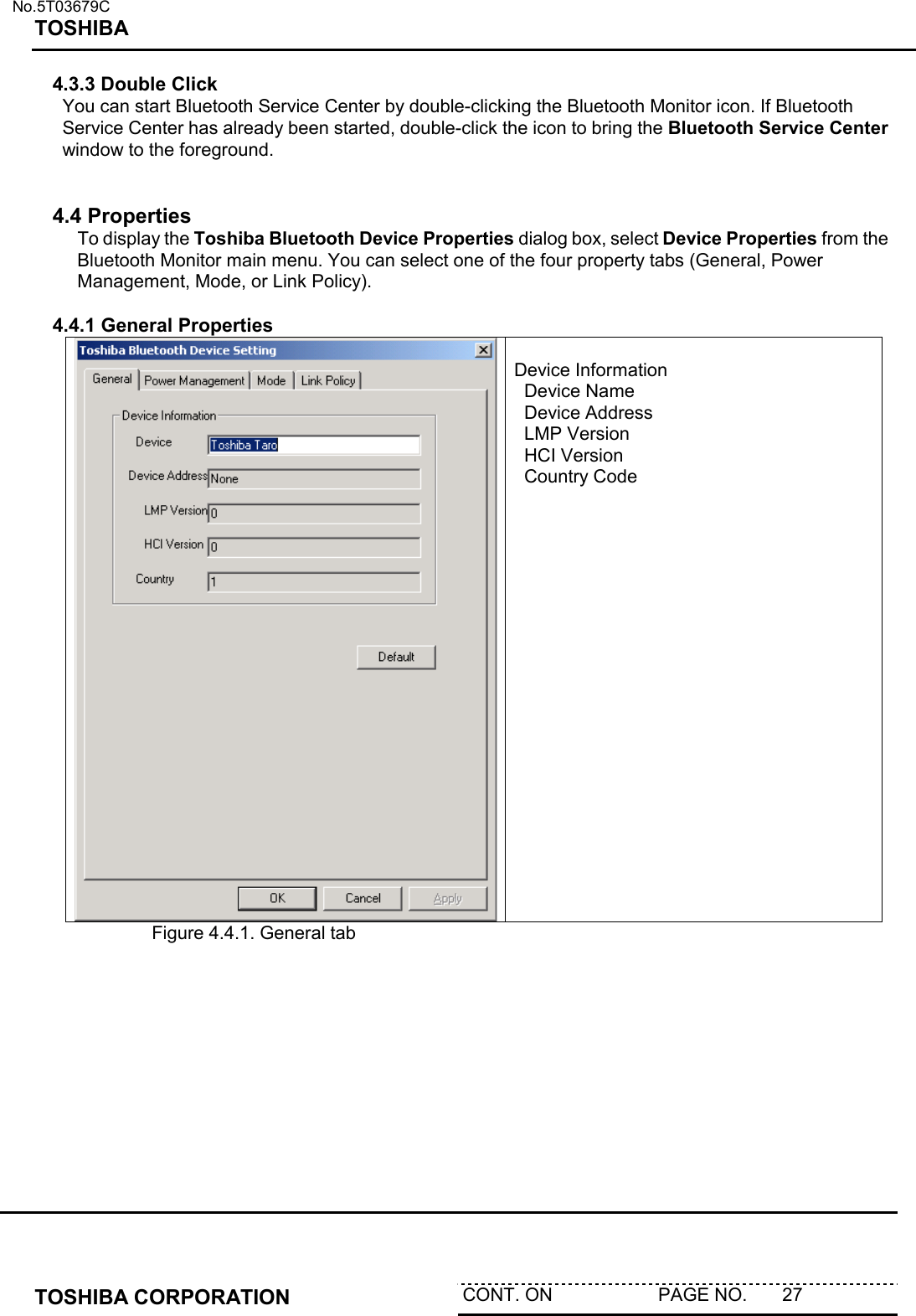   No.5T03679C TOSHIBA   TOSHIBA CORPORATION  CONT. ON                     PAGE NO.       27   4.3.3 Double Click You can start Bluetooth Service Center by double-clicking the Bluetooth Monitor icon. If Bluetooth Service Center has already been started, double-click the icon to bring the Bluetooth Service Center window to the foreground.    4.4 Properties  To display the Toshiba Bluetooth Device Properties dialog box, select Device Properties from the Bluetooth Monitor main menu. You can select one of the four property tabs (General, Power Management, Mode, or Link Policy).  4.4.1 General Properties   Device Information   Device Name   Device Address   LMP Version   HCI Version   Country Code       Figure 4.4.1. General tab          