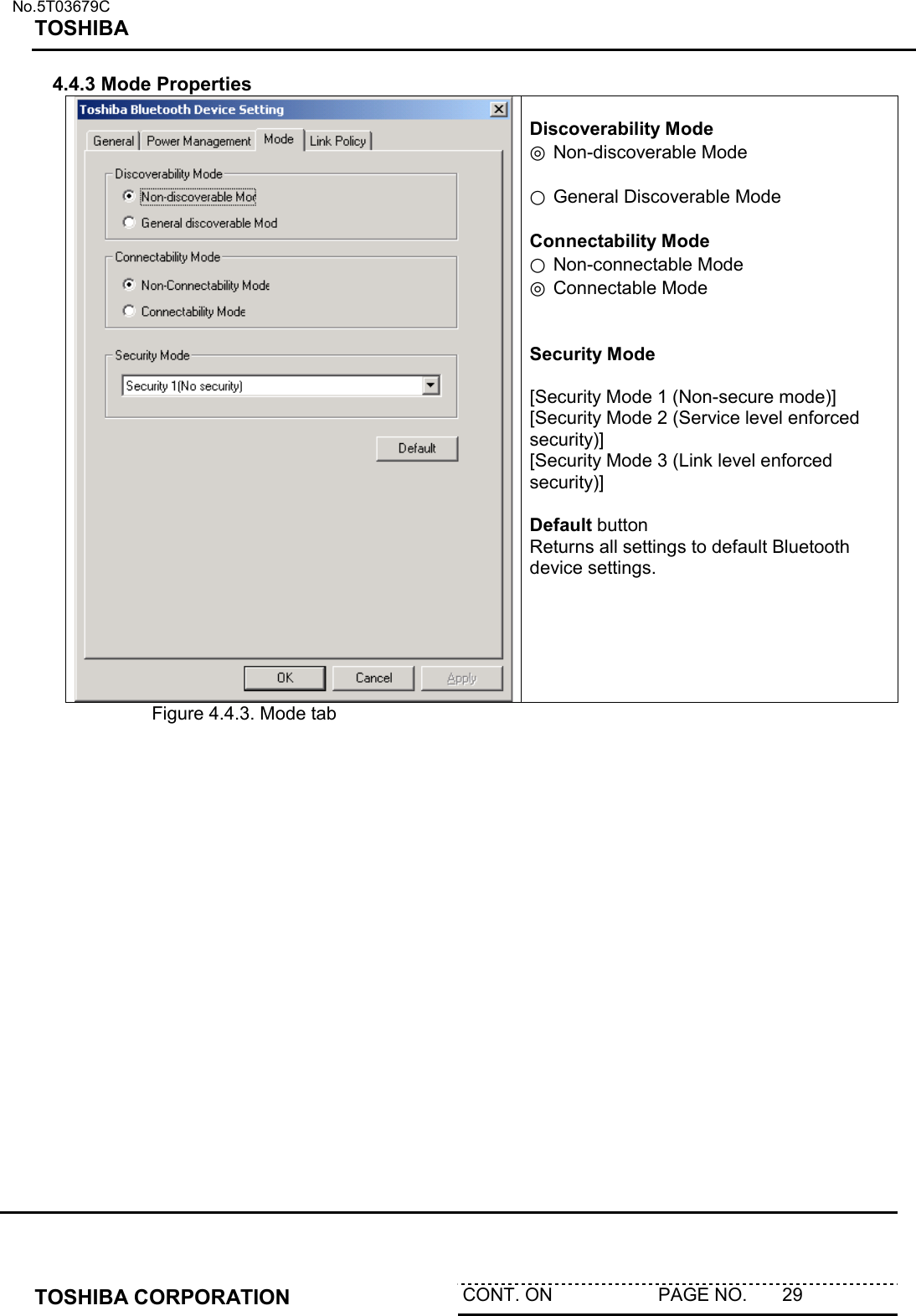   No.5T03679C TOSHIBA   TOSHIBA CORPORATION  CONT. ON                     PAGE NO.       29   4.4.3 Mode Properties   Discoverability Mode ◎ Non-discoverable Mode   ○ General Discoverable Mode  Connectability Mode ○ Non-connectable Mode ◎ Connectable Mode   Security Mode  [Security Mode 1 (Non-secure mode)] [Security Mode 2 (Service level enforced security)] [Security Mode 3 (Link level enforced security)]  Default button Returns all settings to default Bluetooth device settings.     Figure 4.4.3. Mode tab  