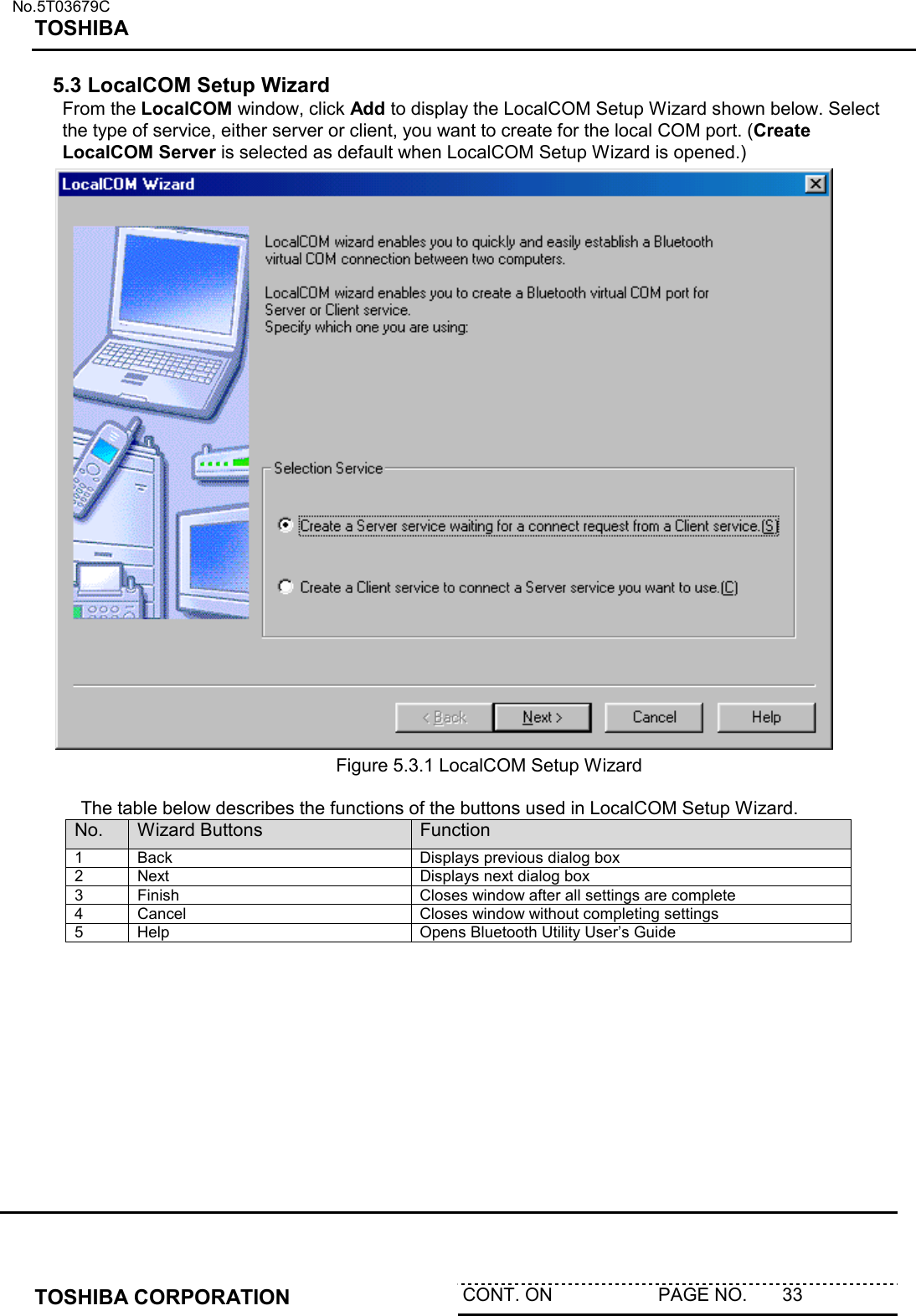   No.5T03679C TOSHIBA   TOSHIBA CORPORATION  CONT. ON                     PAGE NO.       33   5.3 LocalCOM Setup Wizard From the LocalCOM window, click Add to display the LocalCOM Setup Wizard shown below. Select the type of service, either server or client, you want to create for the local COM port. (Create LocalCOM Server is selected as default when LocalCOM Setup Wizard is opened.)               Figure 5.3.1 LocalCOM Setup Wizard   The table below describes the functions of the buttons used in LocalCOM Setup Wizard. No.  Wizard Buttons  Function 1  Back  Displays previous dialog box 2  Next  Displays next dialog box 3  Finish  Closes window after all settings are complete 4  Cancel  Closes window without completing settings 5  Help  Opens Bluetooth Utility User’s Guide  