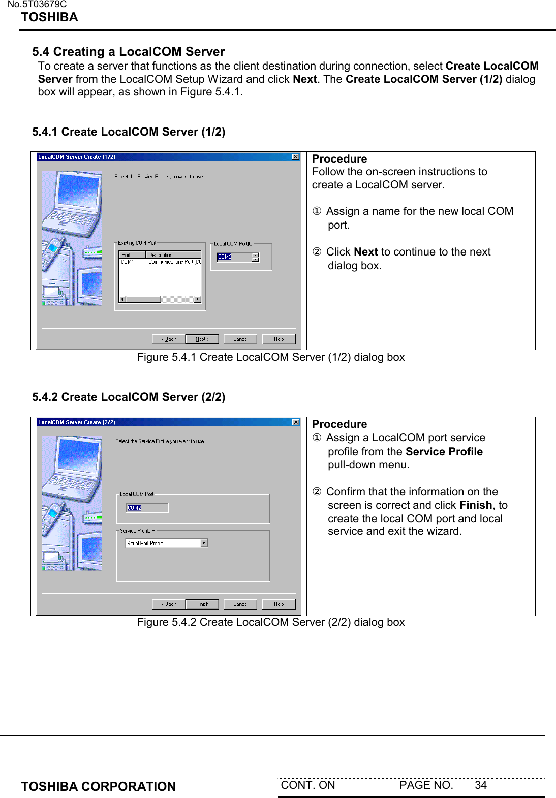   No.5T03679C TOSHIBA   TOSHIBA CORPORATION  CONT. ON                     PAGE NO.       34   5.4 Creating a LocalCOM Server To create a server that functions as the client destination during connection, select Create LocalCOM Server from the LocalCOM Setup Wizard and click Next. The Create LocalCOM Server (1/2) dialog box will appear, as shown in Figure 5.4.1.   5.4.1 Create LocalCOM Server (1/2)   Procedure Follow the on-screen instructions to create a LocalCOM server.   ① Assign a name for the new local COM port.  ② Click Next to continue to the next dialog box.  Figure 5.4.1 Create LocalCOM Server (1/2) dialog box   5.4.2 Create LocalCOM Server (2/2)   Procedure ① Assign a LocalCOM port service profile from the Service Profile pull-down menu.  ② Confirm that the information on the screen is correct and click Finish, to create the local COM port and local service and exit the wizard.    Figure 5.4.2 Create LocalCOM Server (2/2) dialog box  