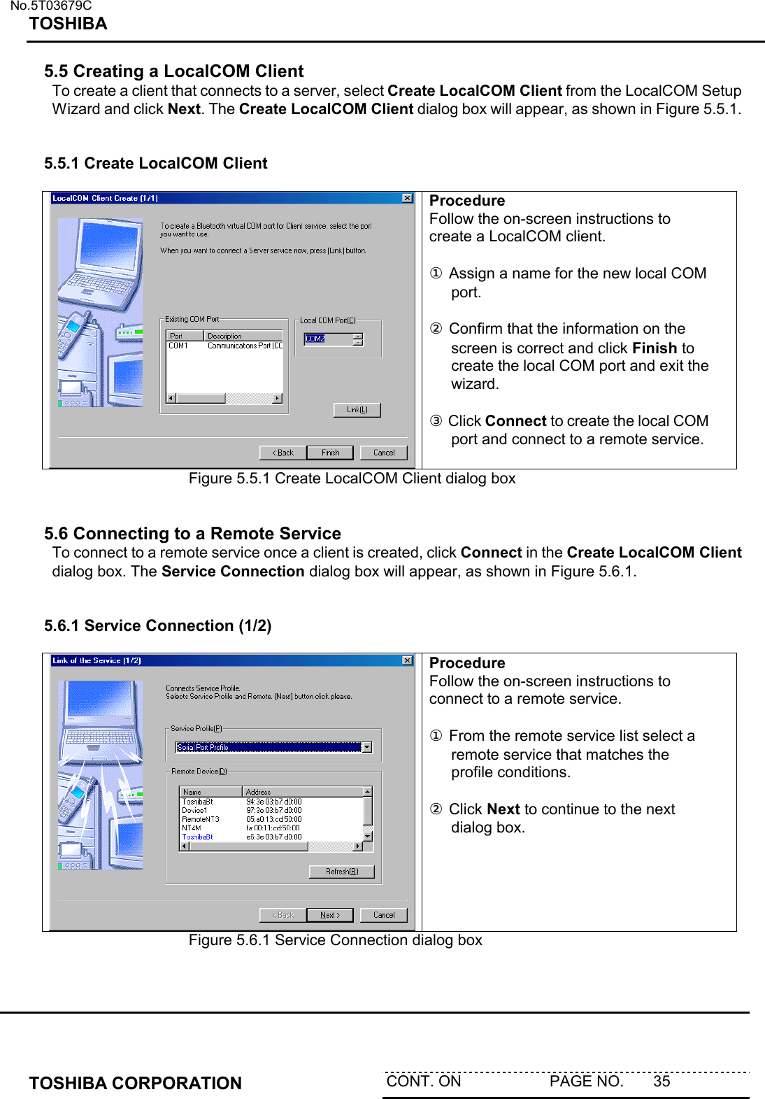   No.5T03679C TOSHIBA   TOSHIBA CORPORATION  CONT. ON                     PAGE NO.       35   5.5 Creating a LocalCOM Client To create a client that connects to a server, select Create LocalCOM Client from the LocalCOM Setup Wizard and click Next. The Create LocalCOM Client dialog box will appear, as shown in Figure 5.5.1.   5.5.1 Create LocalCOM Client   Procedure Follow the on-screen instructions to create a LocalCOM client.  ① Assign a name for the new local COM port.  ② Confirm that the information on the screen is correct and click Finish to create the local COM port and exit the wizard.  ③ Click Connect to create the local COM port and connect to a remote service. Figure 5.5.1 Create LocalCOM Client dialog box   5.6 Connecting to a Remote Service To connect to a remote service once a client is created, click Connect in the Create LocalCOM Client dialog box. The Service Connection dialog box will appear, as shown in Figure 5.6.1.   5.6.1 Service Connection (1/2)   Procedure Follow the on-screen instructions to connect to a remote service.  ① From the remote service list select a remote service that matches the profile conditions.   ② Click Next to continue to the next dialog box.   Figure 5.6.1 Service Connection dialog box   