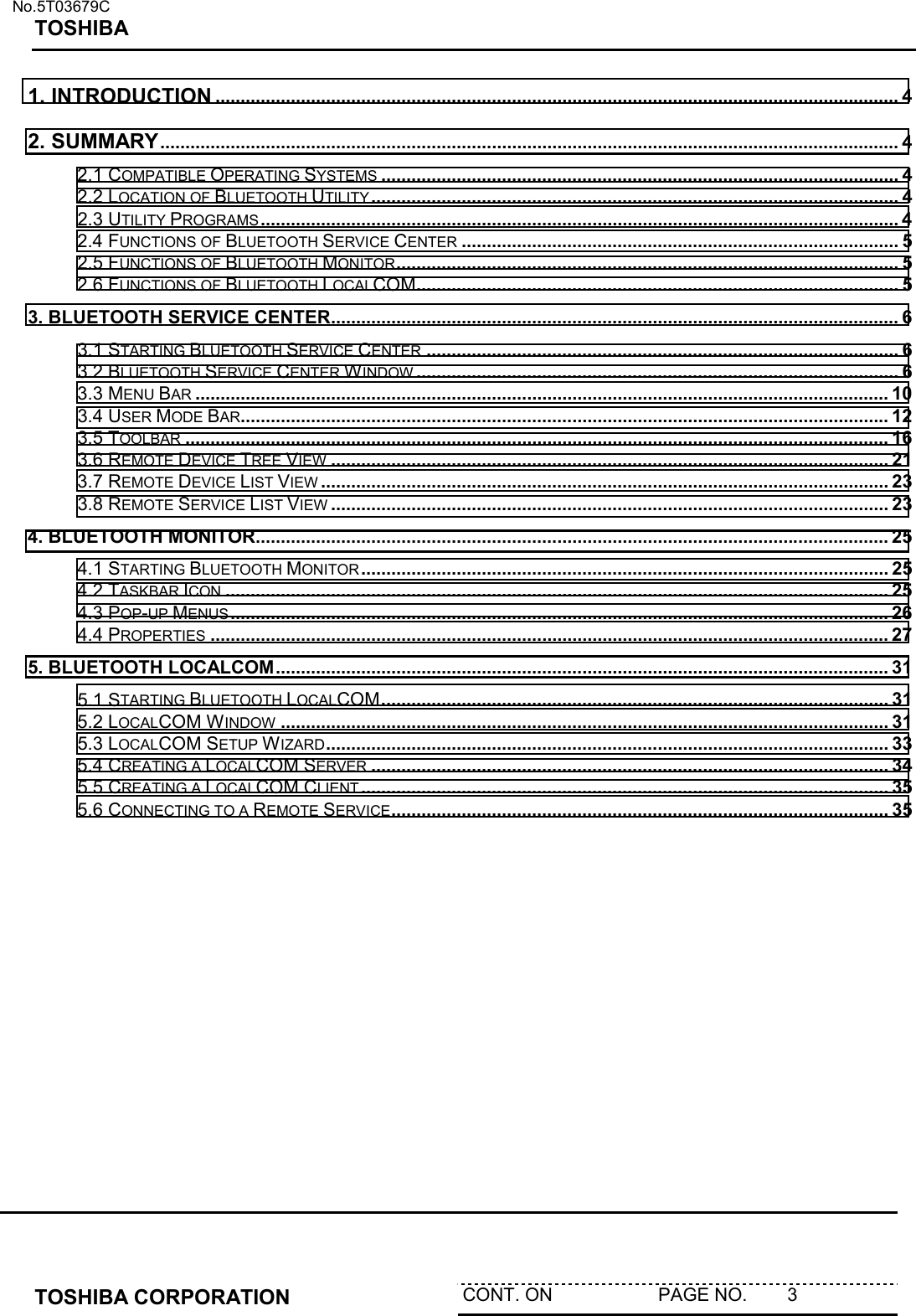   No.5T03679C TOSHIBA   TOSHIBA CORPORATION  CONT. ON                     PAGE NO.        3   1. INTRODUCTION ........................................................................................................................................ 4 2. SUMMARY................................................................................................................................................... 4 2.1 COMPATIBLE OPERATING SYSTEMS ....................................................................................................... 4 2.2 LOCATION OF BLUETOOTH UTILITY ......................................................................................................... 4 2.3 UTILITY PROGRAMS ............................................................................................................................... 4 2.4 FUNCTIONS OF BLUETOOTH SERVICE CENTER ....................................................................................... 5 2.5 FUNCTIONS OF BLUETOOTH MONITOR.................................................................................................... 5 2.6 FUNCTIONS OF BLUETOOTH LOCALCOM................................................................................................ 5 3. BLUETOOTH SERVICE CENTER................................................................................................................. 6 3.1 STARTING BLUETOOTH SERVICE CENTER .............................................................................................. 6 3.2 BLUETOOTH SERVICE CENTER WINDOW ................................................................................................ 6 3.3 MENU BAR .......................................................................................................................................... 10 3.4 USER MODE BAR................................................................................................................................. 12 3.5 TOOLBAR ............................................................................................................................................ 16 3.6 REMOTE DEVICE TREE VIEW ............................................................................................................... 21 3.7 REMOTE DEVICE LIST VIEW ................................................................................................................. 23 3.8 REMOTE SERVICE LIST VIEW ............................................................................................................... 23 4. BLUETOOTH MONITOR.............................................................................................................................. 25 4.1 STARTING BLUETOOTH MONITOR ......................................................................................................... 25 4.2 TASKBAR ICON .................................................................................................................................... 25 4.3 POP-UP MENUS................................................................................................................................... 26 4.4 PROPERTIES ....................................................................................................................................... 27 5. BLUETOOTH LOCALCOM.......................................................................................................................... 31 5.1 STARTING BLUETOOTH LOCALCOM..................................................................................................... 31 5.2 LOCALCOM WINDOW ......................................................................................................................... 31 5.3 LOCALCOM SETUP WIZARD................................................................................................................ 33 5.4 CREATING A LOCALCOM SERVER ....................................................................................................... 34 5.5 CREATING A LOCALCOM CLIENT ......................................................................................................... 35 5.6 CONNECTING TO A REMOTE SERVICE................................................................................................... 35   