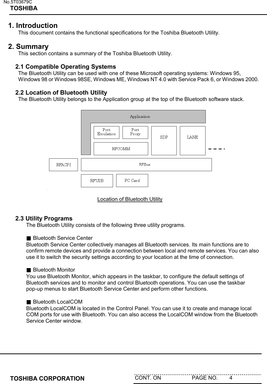   No.5T03679C TOSHIBA   TOSHIBA CORPORATION  CONT. ON                     PAGE NO.        4   1. Introduction This document contains the functional specifications for the Toshiba Bluetooth Utility.  2. Summary This section contains a summary of the Toshiba Bluetooth Utility.  2.1 Compatible Operating Systems The Bluetooth Utility can be used with one of these Microsoft operating systems: Windows 95, Windows 98 or Windows 98SE, Windows ME, Windows NT 4.0 with Service Pack 6, or Windows 2000.  2.2 Location of Bluetooth Utility The Bluetooth Utility belongs to the Application group at the top of the Bluetooth software stack.   Location of Bluetooth Utility   2.3 Utility Programs The Bluetooth Utility consists of the following three utility programs.  ■ Bluetooth Service Center Bluetooth Service Center collectively manages all Bluetooth services. Its main functions are to confirm remote devices and provide a connection between local and remote services. You can also use it to switch the security settings according to your location at the time of connection.  ■ Bluetooth Monitor You use Bluetooth Monitor, which appears in the taskbar, to configure the default settings of Bluetooth services and to monitor and control Bluetooth operations. You can use the taskbar pop-up menus to start Bluetooth Service Center and perform other functions.  ■ Bluetooth LocalCOM Bluetooth LocalCOM is located in the Control Panel. You can use it to create and manage local COM ports for use with Bluetooth. You can also access the LocalCOM window from the Bluetooth Service Center window.   