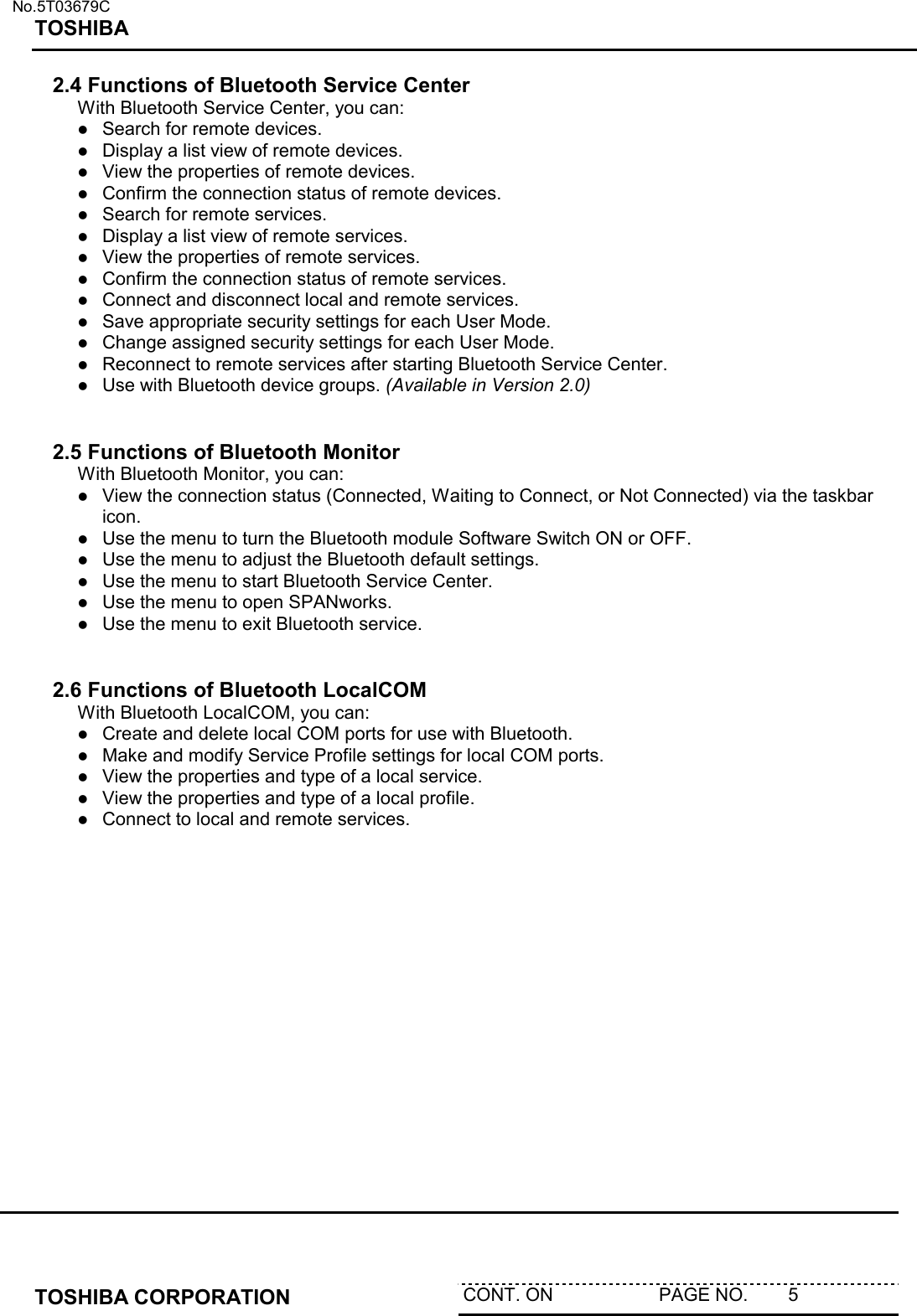   No.5T03679C TOSHIBA   TOSHIBA CORPORATION  CONT. ON                     PAGE NO.        5   2.4 Functions of Bluetooth Service Center With Bluetooth Service Center, you can:  Search for remote devices.  Display a list view of remote devices.  View the properties of remote devices.  Confirm the connection status of remote devices.  Search for remote services.  Display a list view of remote services.  View the properties of remote services.  Confirm the connection status of remote services.  Connect and disconnect local and remote services.  Save appropriate security settings for each User Mode.   Change assigned security settings for each User Mode.  Reconnect to remote services after starting Bluetooth Service Center.   Use with Bluetooth device groups. (Available in Version 2.0)   2.5 Functions of Bluetooth Monitor With Bluetooth Monitor, you can:  View the connection status (Connected, Waiting to Connect, or Not Connected) via the taskbar icon.  Use the menu to turn the Bluetooth module Software Switch ON or OFF.  Use the menu to adjust the Bluetooth default settings.  Use the menu to start Bluetooth Service Center.  Use the menu to open SPANworks.  Use the menu to exit Bluetooth service.   2.6 Functions of Bluetooth LocalCOM  With Bluetooth LocalCOM, you can:  Create and delete local COM ports for use with Bluetooth.  Make and modify Service Profile settings for local COM ports.  View the properties and type of a local service.  View the properties and type of a local profile.  Connect to local and remote services.  
