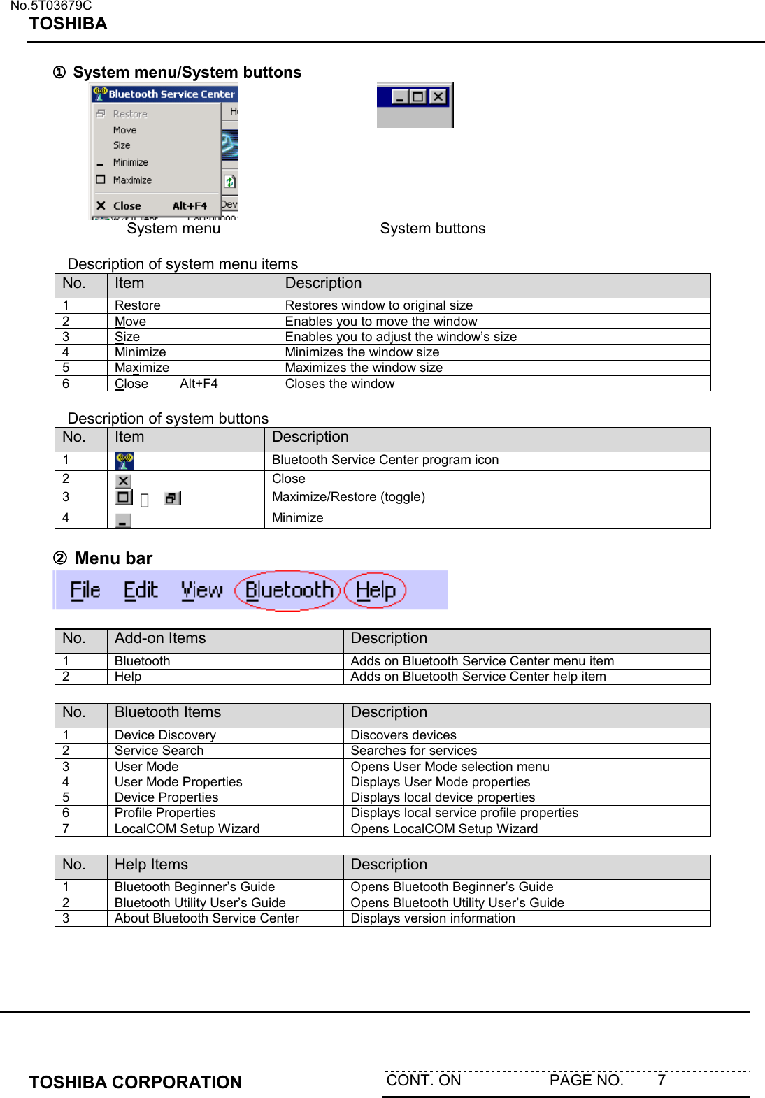   No.5T03679C TOSHIBA   TOSHIBA CORPORATION  CONT. ON                     PAGE NO.        7   ①①①① System menu/System buttons     System menu                      System buttons   Description of system menu items No.  Item  Description 1 Restore  Restores window to original size 2 Move  Enables you to move the window 3 Size  Enables you to adjust the window’s size 4 Minimize  Minimizes the window size 5 Maximize  Maximizes the window size 6 Close      Alt+F4  Closes the window   Description of system buttons No.  Item  Description 1   Bluetooth Service Center program icon 2   Close 3   ／   Maximize/Restore (toggle) 4   Minimize  ②②②② Menu bar   No.  Add-on Items  Description 1  Bluetooth  Adds on Bluetooth Service Center menu item 2  Help  Adds on Bluetooth Service Center help item  No.  Bluetooth Items  Description 1  Device Discovery  Discovers devices 2  Service Search  Searches for services 3  User Mode  Opens User Mode selection menu 4  User Mode Properties  Displays User Mode properties 5  Device Properties  Displays local device properties 6  Profile Properties  Displays local service profile properties 7  LocalCOM Setup Wizard  Opens LocalCOM Setup Wizard  No.  Help Items  Description 1  Bluetooth Beginner’s Guide  Opens Bluetooth Beginner’s Guide 2  Bluetooth Utility User’s Guide  Opens Bluetooth Utility User’s Guide 3  About Bluetooth Service Center  Displays version information  