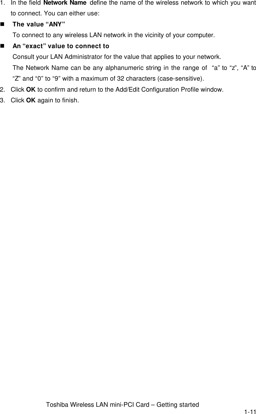  Toshiba Wireless LAN mini-PCI Card – Getting started 1-11 1. In the field Network Name  define the name of the wireless network to which you want to connect. You can either use: n The value “ANY”   To connect to any wireless LAN network in the vicinity of your computer. n An “exact” value to connect to   Consult your LAN Administrator for the value that applies to your network. The Network Name can be any alphanumeric string in the range of  “a” to “z”, “A” to “Z” and “0” to “9” with a maximum of 32 characters (case-sensitive). 2. Click OK to confirm and return to the Add/Edit Configuration Profile window. 3. Click OK again to finish.  