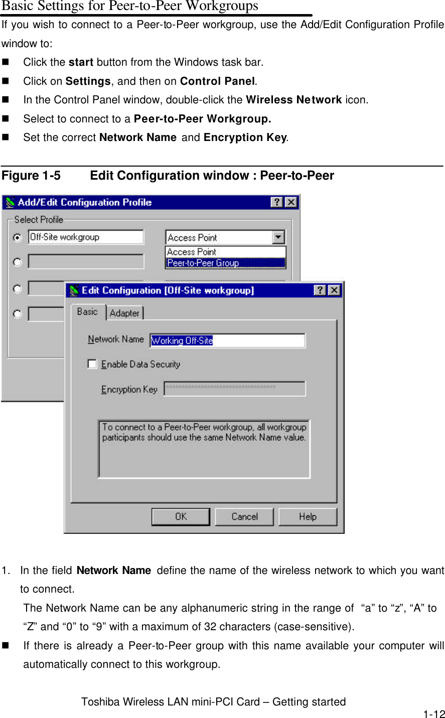  Toshiba Wireless LAN mini-PCI Card – Getting started 1-12 Basic Settings for Peer-to-Peer Workgroups If you wish to connect to a Peer-to-Peer workgroup, use the Add/Edit Configuration Profile window to:   n Click the start button from the Windows task bar. n Click on Settings, and then on Control Panel. n In the Control Panel window, double-click the Wireless Network icon. n Select to connect to a Peer-to-Peer Workgroup. n Set the correct Network Name and Encryption Key.  Figure 1-5 Edit Configuration window : Peer-to-Peer   1. In the field Network Name  define the name of the wireless network to which you want to connect. The Network Name can be any alphanumeric string in the range of  “a” to “z”, “A” to   “Z” and “0” to “9” with a maximum of 32 characters (case-sensitive).   n If there is already a Peer-to-Peer group with this name available your computer will automatically connect to this workgroup. 