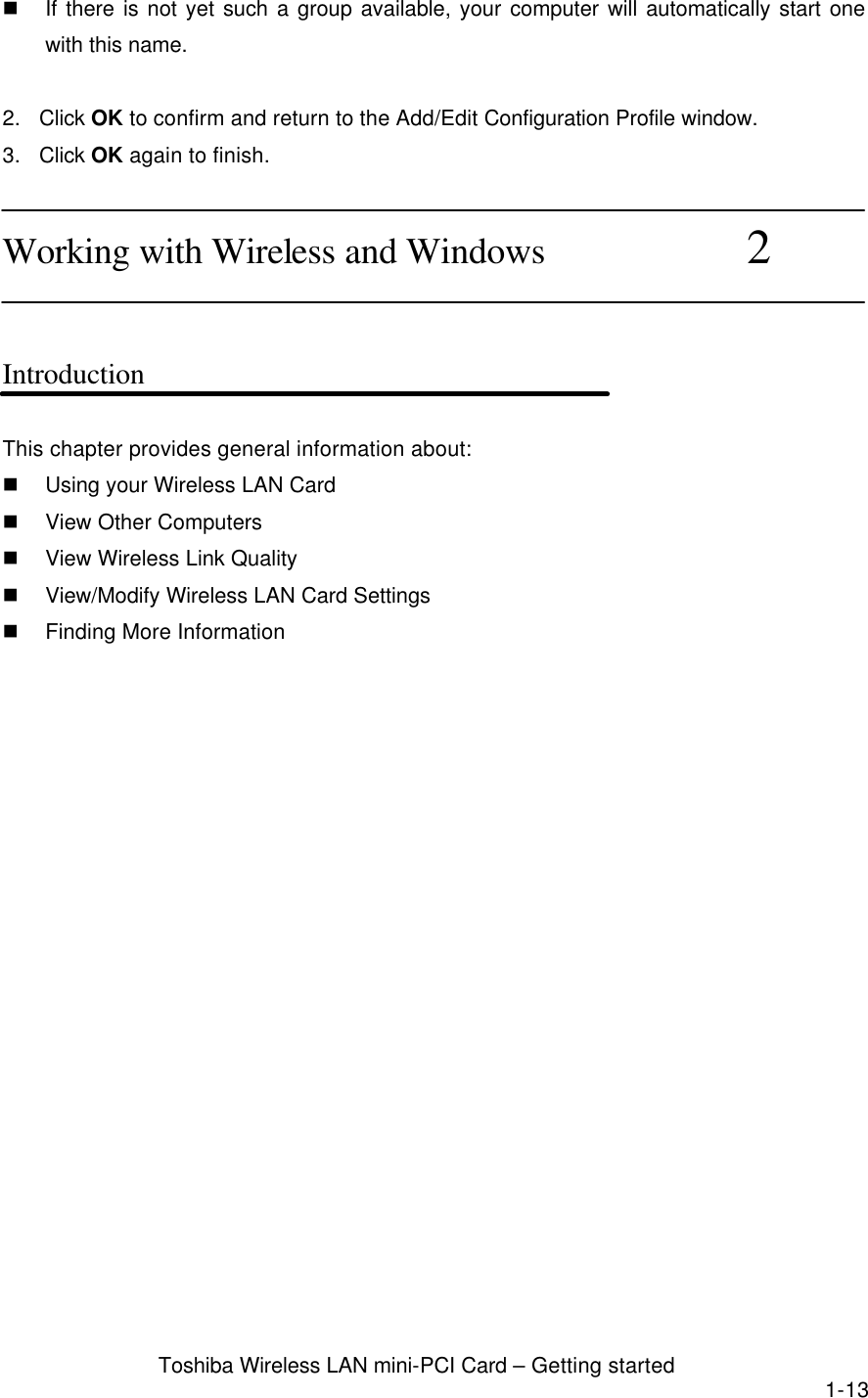  Toshiba Wireless LAN mini-PCI Card – Getting started 1-13 n If there is not yet such a group available, your computer will automatically start one with this name.  2. Click OK to confirm and return to the Add/Edit Configuration Profile window. 3. Click OK again to finish.  Working with Wireless and Windows           2   Introduction  This chapter provides general information about: n Using your Wireless LAN Card n View Other Computers n View Wireless Link Quality n View/Modify Wireless LAN Card Settings n Finding More Information  