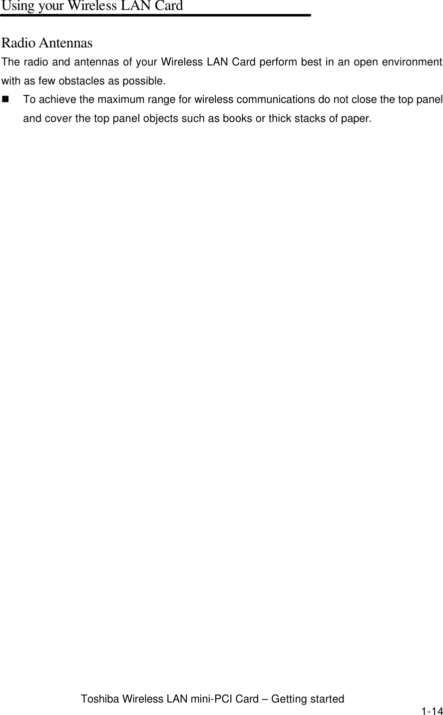  Toshiba Wireless LAN mini-PCI Card – Getting started 1-14 Using your Wireless LAN Card  Radio Antennas The radio and antennas of your Wireless LAN Card perform best in an open environment with as few obstacles as possible. n To achieve the maximum range for wireless communications do not close the top panel and cover the top panel objects such as books or thick stacks of paper.   