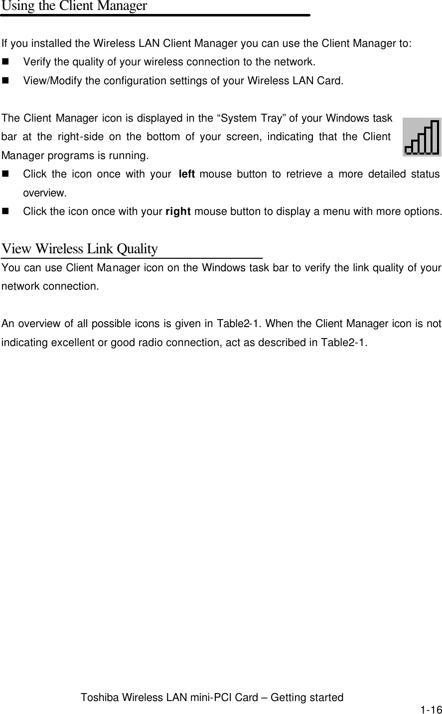  Toshiba Wireless LAN mini-PCI Card – Getting started 1-16 Using the Client Manager  If you installed the Wireless LAN Client Manager you can use the Client Manager to: n Verify the quality of your wireless connection to the network. n View/Modify the configuration settings of your Wireless LAN Card.  The Client Manager icon is displayed in the “System Tray” of your Windows task bar at the right-side on the bottom of your screen, indicating that the Client Manager programs is running. n Click the icon once with your  left mouse button to retrieve a more detailed status overview. n Click the icon once with your right mouse button to display a menu with more options.  View Wireless Link Quality You can use Client Manager icon on the Windows task bar to verify the link quality of your network connection.  An overview of all possible icons is given in Table2-1. When the Client Manager icon is not indicating excellent or good radio connection, act as described in Table2-1.  
