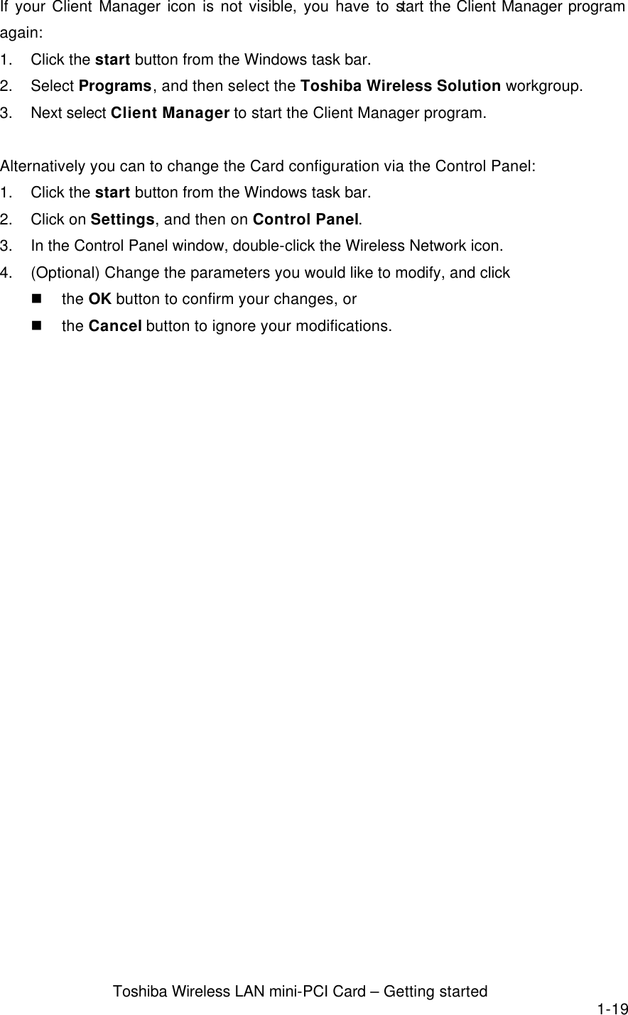  Toshiba Wireless LAN mini-PCI Card – Getting started 1-19 If your Client Manager icon is not visible, you have to start the Client Manager program again: 1. Click the start button from the Windows task bar. 2. Select Programs, and then select the Toshiba Wireless Solution workgroup. 3. Next select Client Manager to start the Client Manager program.  Alternatively you can to change the Card configuration via the Control Panel: 1. Click the start button from the Windows task bar. 2. Click on Settings, and then on Control Panel. 3. In the Control Panel window, double-click the Wireless Network icon. 4. (Optional) Change the parameters you would like to modify, and click n the OK button to confirm your changes, or n the Cancel button to ignore your modifications.  