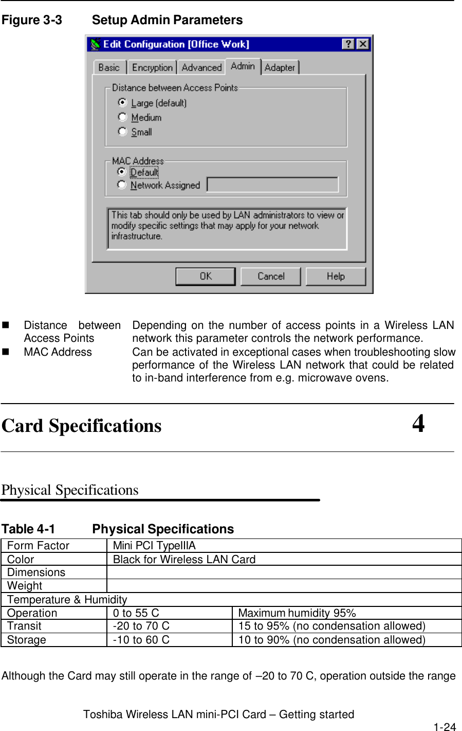 Toshiba Wireless LAN mini-PCI Card – Getting started 1-24  Figure 3-3 Setup Admin Parameters   n Distance between Access Points Depending on the number of access points in a Wireless LAN network this parameter controls the network performance. n MAC Address Can be activated in exceptional cases when troubleshooting slow performance of the Wireless LAN network that could be related to in-band interference from e.g. microwave ovens.  Card Specifications                          4   Physical Specifications  Table 4-1 Physical Specifications Form Factor Mini PCI TypeIIIA Color   Black for Wireless LAN Card Dimensions   Weight   Temperature &amp; Humidity Operation 0 to 55 C Maximum humidity 95% Transit -20 to 70 C 15 to 95% (no condensation allowed) Storage -10 to 60 C 10 to 90% (no condensation allowed)  Although the Card may still operate in the range of –20 to 70 C, operation outside the range 