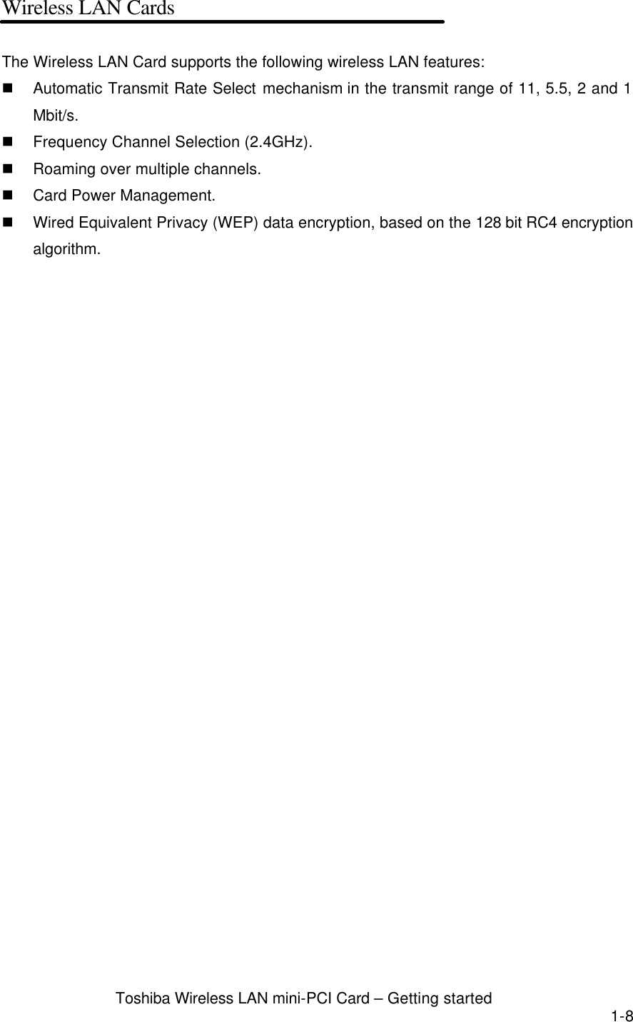  Toshiba Wireless LAN mini-PCI Card – Getting started 1-8 Wireless LAN Cards  The Wireless LAN Card supports the following wireless LAN features: n Automatic Transmit Rate Select mechanism in the transmit range of 11, 5.5, 2 and 1 Mbit/s. n Frequency Channel Selection (2.4GHz). n Roaming over multiple channels. n Card Power Management. n Wired Equivalent Privacy (WEP) data encryption, based on the 128 bit RC4 encryption algorithm.  