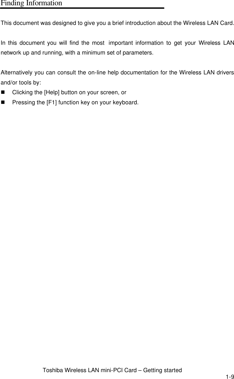  Toshiba Wireless LAN mini-PCI Card – Getting started 1-9 Finding Information  This document was designed to give you a brief introduction about the Wireless LAN Card.  In this document you will find the most  important information to get your Wireless LAN network up and running, with a minimum set of parameters.    Alternatively you can consult the on-line help documentation for the Wireless LAN drivers and/or tools by: n Clicking the [Help] button on your screen, or   n Pressing the [F1] function key on your keyboard.  
