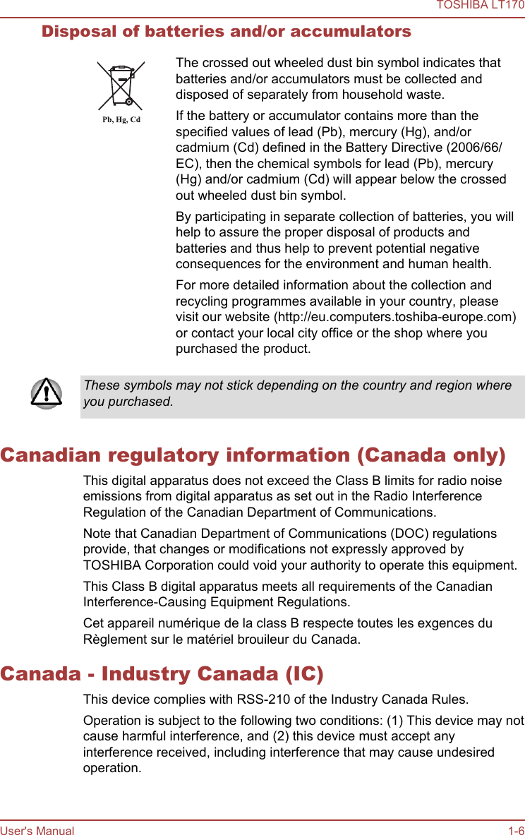 Disposal of batteries and/or accumulatorsThe crossed out wheeled dust bin symbol indicates thatbatteries and/or accumulators must be collected anddisposed of separately from household waste.If the battery or accumulator contains more than thespecified values of lead (Pb), mercury (Hg), and/orcadmium (Cd) defined in the Battery Directive (2006/66/EC), then the chemical symbols for lead (Pb), mercury(Hg) and/or cadmium (Cd) will appear below the crossedout wheeled dust bin symbol.By participating in separate collection of batteries, you willhelp to assure the proper disposal of products andbatteries and thus help to prevent potential negativeconsequences for the environment and human health.For more detailed information about the collection andrecycling programmes available in your country, pleasevisit our website (http://eu.computers.toshiba-europe.com)or contact your local city office or the shop where youpurchased the product.These symbols may not stick depending on the country and region whereyou purchased.Canadian regulatory information (Canada only)This digital apparatus does not exceed the Class B limits for radio noiseemissions from digital apparatus as set out in the Radio InterferenceRegulation of the Canadian Department of Communications.Note that Canadian Department of Communications (DOC) regulationsprovide, that changes or modifications not expressly approved byTOSHIBA Corporation could void your authority to operate this equipment.This Class B digital apparatus meets all requirements of the CanadianInterference-Causing Equipment Regulations.Cet appareil numérique de la class B respecte toutes les exgences duRèglement sur le matériel brouileur du Canada.Canada - Industry Canada (IC)This device complies with RSS-210 of the Industry Canada Rules.Operation is subject to the following two conditions: (1) This device may notcause harmful interference, and (2) this device must accept anyinterference received, including interference that may cause undesiredoperation.TOSHIBA LT170User&apos;s Manual 1-6