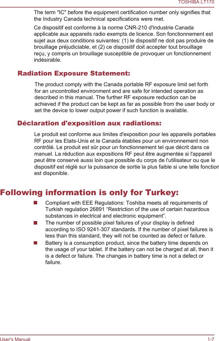 The term &quot;IC&quot; before the equipment certification number only signifies thatthe Industry Canada technical specifications were met.Ce dispositif est conforme à la norme CNR-210 d&apos;Industrie Canadaapplicable aux appareils radio exempts de licence. Son fonctionnement estsujet aux deux conditions suivantes: (1) le dispositif ne doit pas produire debrouillage préjudiciable, et (2) ce dispositif doit accepter tout brouillagereçu, y compris un brouillage susceptible de provoquer un fonctionnementindésirable.Following information is only for Turkey:Compliant with EEE Regulations: Toshiba meets all requirements ofTurkish regulation 26891 “Restriction of the use of certain hazardoussubstances in electrical and electronic equipment”.The number of possible pixel failures of your display is definedaccording to ISO 9241-307 standards. If the number of pixel failures isless than this standard, they will not be counted as defect or failure.Battery is a consumption product, since the battery time depends onthe usage of your tablet. If the battery can not be charged at all, then itis a defect or failure. The changes in battery time is not a defect orfailure.TOSHIBA LT170User&apos;s Manual 1-7Radiation Exposure Statement:The product comply with the Canada portable RF exposure limit set forthfor an uncontrolled environment and are safe for intended operation asdescribed in this manual. The further RF exposure reduction can beachieved if the product can be kept as far as possible from the user body orset the device to lower output power if such function is available.Déclaration d&apos;exposition aux radiations:Le produit est conforme aux limites d&apos;exposition pour les appareils portables RF pour les Etats-Unis et le Canada établies pour un environnement non contrôlé. Le produit est sûr pour un fonctionnement tel que décrit dans ce manuel. La réduction aux expositions RF peut être augmentée si l&apos;appareil peut être conservé aussi loin que possible du corps de l&apos;utilisateur ou que le dispositif est réglé sur la puissance de sortie la plus faible si une telle fonction est disponible.