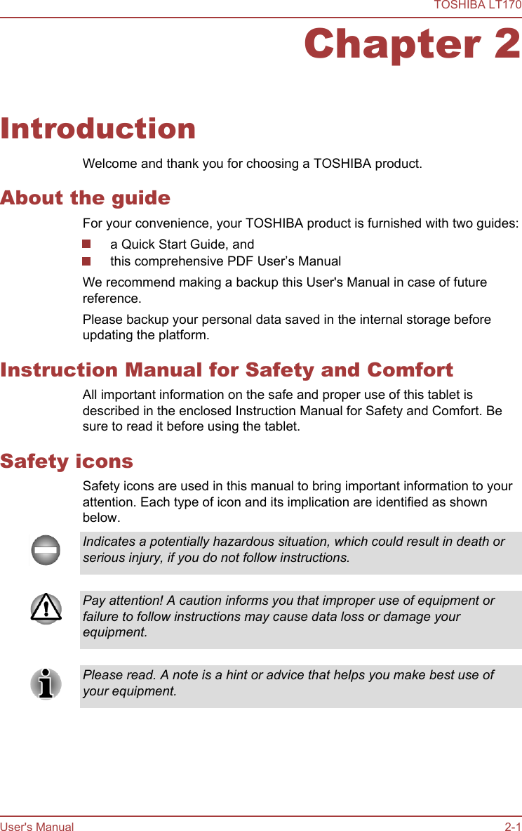 Chapter 2IntroductionWelcome and thank you for choosing a TOSHIBA product.About the guideFor your convenience, your TOSHIBA product is furnished with two guides:a Quick Start Guide, andthis comprehensive PDF User’s ManualWe recommend making a backup this User&apos;s Manual in case of futurereference.Please backup your personal data saved in the internal storage beforeupdating the platform.Instruction Manual for Safety and ComfortAll important information on the safe and proper use of this tablet isdescribed in the enclosed Instruction Manual for Safety and Comfort. Besure to read it before using the tablet.Safety iconsSafety icons are used in this manual to bring important information to yourattention. Each type of icon and its implication are identified as shownbelow.Indicates a potentially hazardous situation, which could result in death orserious injury, if you do not follow instructions.Pay attention! A caution informs you that improper use of equipment orfailure to follow instructions may cause data loss or damage yourequipment.Please read. A note is a hint or advice that helps you make best use ofyour equipment.TOSHIBA LT170User&apos;s Manual 2-1