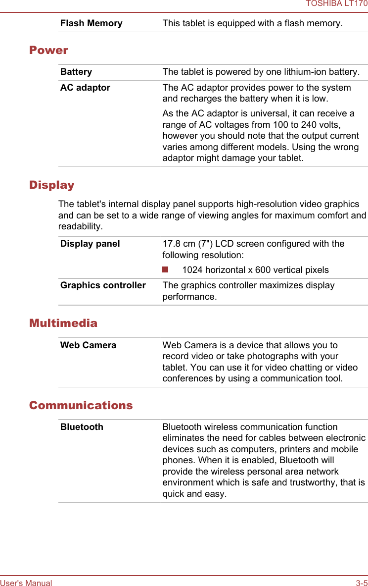Flash Memory This tablet is equipped with a flash memory.PowerBattery The tablet is powered by one lithium-ion battery.AC adaptor The AC adaptor provides power to the systemand recharges the battery when it is low.As the AC adaptor is universal, it can receive arange of AC voltages from 100 to 240 volts,however you should note that the output currentvaries among different models. Using the wrongadaptor might damage your tablet.DisplayThe tablet&apos;s internal display panel supports high-resolution video graphicsand can be set to a wide range of viewing angles for maximum comfort andreadability.Display panel 17.8 cm (7&quot;) LCD screen configured with thefollowing resolution:1024 horizontal x 600 vertical pixelsGraphics controller The graphics controller maximizes displayperformance.MultimediaWeb Camera Web Camera is a device that allows you torecord video or take photographs with yourtablet. You can use it for video chatting or videoconferences by using a communication tool.CommunicationsBluetooth Bluetooth wireless communication functioneliminates the need for cables between electronicdevices such as computers, printers and mobilephones. When it is enabled, Bluetooth willprovide the wireless personal area networkenvironment which is safe and trustworthy, that isquick and easy.TOSHIBA LT170User&apos;s Manual 3-5