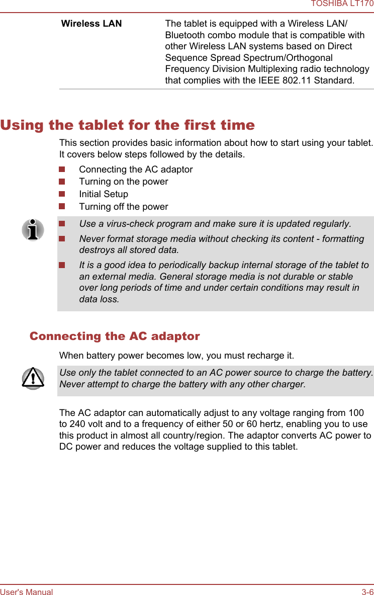 Wireless LAN The tablet is equipped with a Wireless LAN/Bluetooth combo module that is compatible withother Wireless LAN systems based on DirectSequence Spread Spectrum/OrthogonalFrequency Division Multiplexing radio technologythat complies with the IEEE 802.11 Standard.3G Some models are equipped with a 3G module.Using the tablet for the first timeThis section provides basic information about how to start using your tablet.It covers below steps followed by the details.Connecting the AC adaptorTurning on the powerInitial SetupTurning off the powerUse a virus-check program and make sure it is updated regularly.Never format storage media without checking its content - formattingdestroys all stored data.It is a good idea to periodically backup internal storage of the tablet toan external media. General storage media is not durable or stableover long periods of time and under certain conditions may result indata loss.Connecting the AC adaptorWhen battery power becomes low, you must recharge it.Use only the tablet connected to an AC power source to charge the battery.Never attempt to charge the battery with any other charger.The AC adaptor can automatically adjust to any voltage ranging from 100to 240 volt and to a frequency of either 50 or 60 hertz, enabling you to usethis product in almost all country/region. The adaptor converts AC power toDC power and reduces the voltage supplied to this tablet.TOSHIBA LT170User&apos;s Manual 3-6