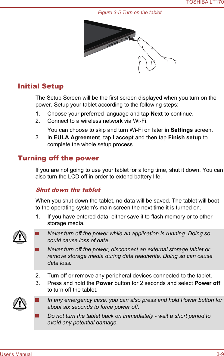 Figure 3-5 Turn on the tabletInitial SetupThe Setup Screen will be the first screen displayed when you turn on thepower. Setup your tablet according to the following steps:1. Choose your preferred language and tap Next to continue.2. Connect to a wireless network via Wi-Fi.You can choose to skip and turn Wi-Fi on later in Settings screen.3. In EULA Agreement, tap I accept and then tap Finish setup tocomplete the whole setup process.Turning off the powerIf you are not going to use your tablet for a long time, shut it down. You canalso turn the LCD off in order to extend battery life.Shut down the tabletWhen you shut down the tablet, no data will be saved. The tablet will bootto the operating system&apos;s main screen the next time it is turned on.1. If you have entered data, either save it to flash memory or to otherstorage media.Never turn off the power while an application is running. Doing socould cause loss of data.Never turn off the power, disconnect an external storage tablet orremove storage media during data read/write. Doing so can causedata loss.2. Turn off or remove any peripheral devices connected to the tablet.3. Press and hold the Power button for 2 seconds and select Power offto turn off the tablet.In any emergency case, you can also press and hold Power button forabout six seconds to force power off.Do not turn the tablet back on immediately - wait a short period toavoid any potential damage.TOSHIBA LT170User&apos;s Manual 3-9