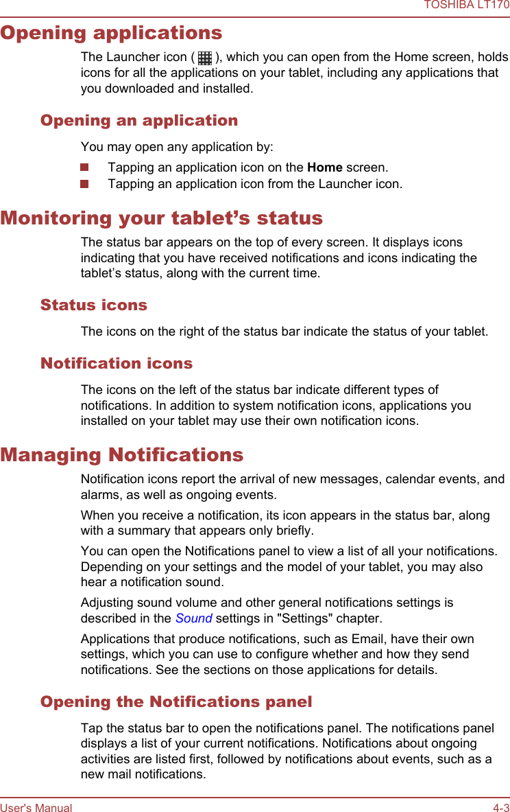 Opening applicationsThe Launcher icon (   ), which you can open from the Home screen, holdsicons for all the applications on your tablet, including any applications thatyou downloaded and installed.Opening an applicationYou may open any application by:Tapping an application icon on the Home screen.Tapping an application icon from the Launcher icon.Monitoring your tablet’s statusThe status bar appears on the top of every screen. It displays iconsindicating that you have received notifications and icons indicating thetablet’s status, along with the current time.Status iconsThe icons on the right of the status bar indicate the status of your tablet.Notification iconsThe icons on the left of the status bar indicate different types ofnotifications. In addition to system notification icons, applications youinstalled on your tablet may use their own notification icons.Managing NotificationsNotification icons report the arrival of new messages, calendar events, andalarms, as well as ongoing events.When you receive a notification, its icon appears in the status bar, alongwith a summary that appears only briefly.You can open the Notifications panel to view a list of all your notifications.Depending on your settings and the model of your tablet, you may alsohear a notification sound.Adjusting sound volume and other general notifications settings isdescribed in the Sound settings in &quot;Settings&quot; chapter.Applications that produce notifications, such as Email, have their ownsettings, which you can use to configure whether and how they sendnotifications. See the sections on those applications for details.Opening the Notifications panelTap the status bar to open the notifications panel. The notifications paneldisplays a list of your current notifications. Notifications about ongoingactivities are listed first, followed by notifications about events, such as anew mail notifications.TOSHIBA LT170User&apos;s Manual 4-3