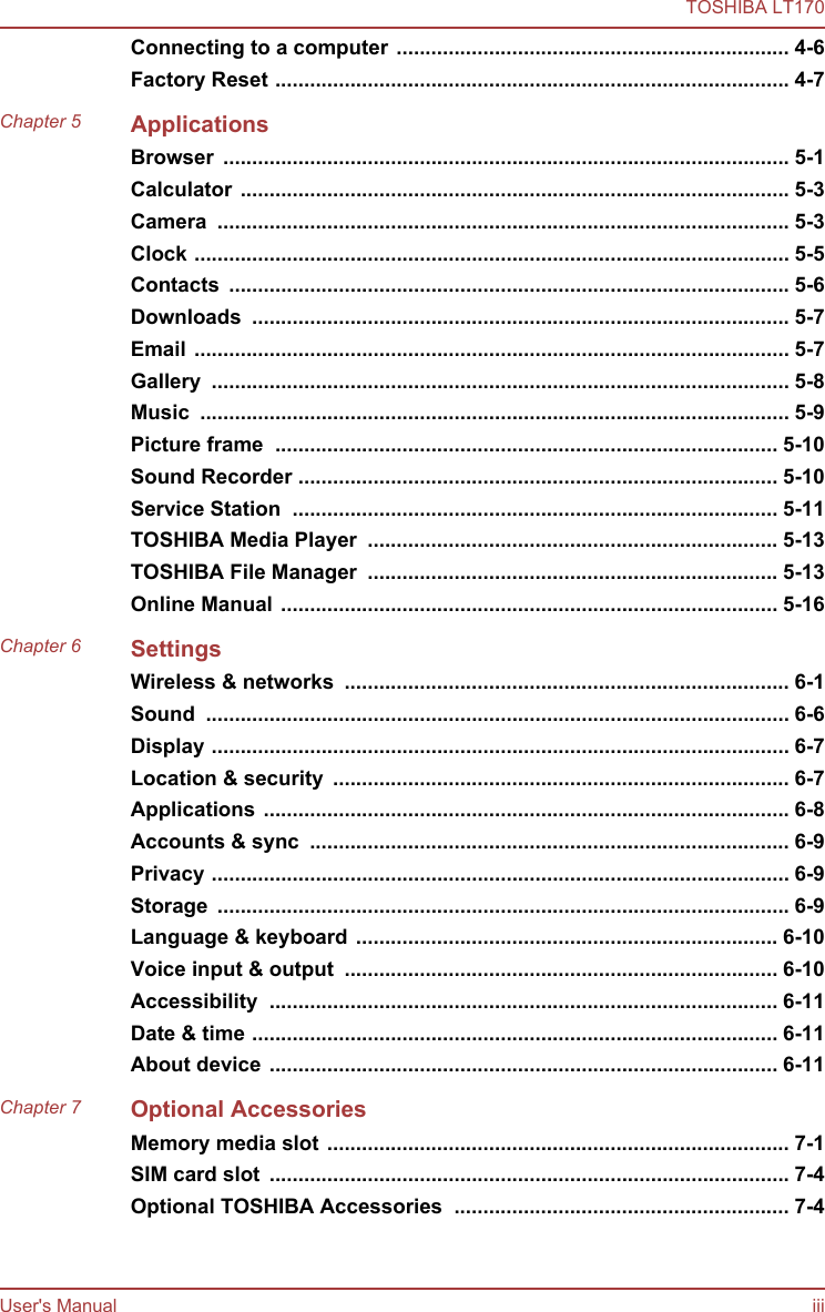 Connecting to a computer .................................................................... 4-6Factory Reset ......................................................................................... 4-7Chapter 5 ApplicationsBrowser  .................................................................................................. 5-1Calculator ............................................................................................... 5-3Camera  ................................................................................................... 5-3Clock ....................................................................................................... 5-5Contacts  ................................................................................................. 5-6Downloads  ............................................................................................. 5-7Email ....................................................................................................... 5-7Gallery  .................................................................................................... 5-8Music  ...................................................................................................... 5-9Picture frame  ....................................................................................... 5-10Sound Recorder ................................................................................... 5-10Service Station  .................................................................................... 5-11TOSHIBA Media Player  ....................................................................... 5-13TOSHIBA File Manager  ....................................................................... 5-13Online Manual ...................................................................................... 5-16Chapter 6 SettingsWireless &amp; networks  ............................................................................. 6-1Sound  ..................................................................................................... 6-6Display .................................................................................................... 6-7Location &amp; security  ............................................................................... 6-7Applications ........................................................................................... 6-8Accounts &amp; sync  ................................................................................... 6-9Privacy .................................................................................................... 6-9Storage  ................................................................................................... 6-9Language &amp; keyboard ......................................................................... 6-10Voice input &amp; output  ........................................................................... 6-10Accessibility  ........................................................................................ 6-11Date &amp; time ........................................................................................... 6-11About device ........................................................................................ 6-11Chapter 7 Optional AccessoriesMemory media slot ................................................................................ 7-1SIM card slot  .......................................................................................... 7-4Optional TOSHIBA Accessories  .......................................................... 7-4TOSHIBA LT170User&apos;s Manual iii