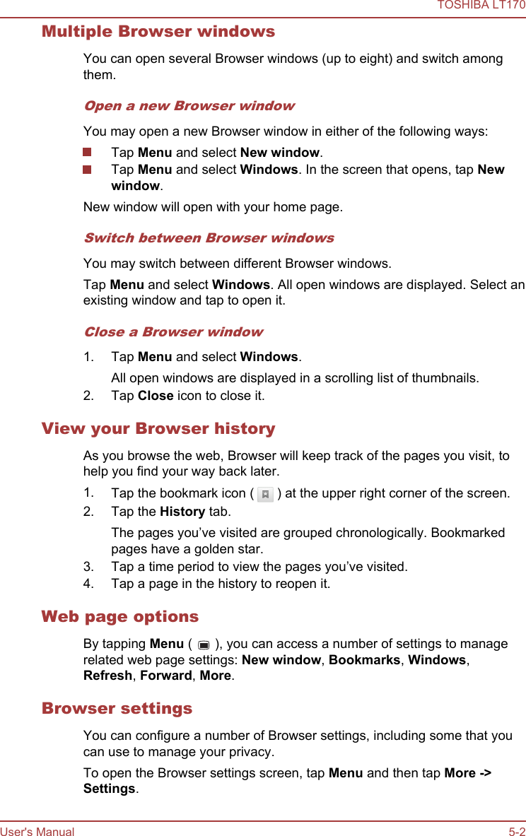 Multiple Browser windowsYou can open several Browser windows (up to eight) and switch amongthem.Open a new Browser windowYou may open a new Browser window in either of the following ways:Tap Menu and select New window.Tap Menu and select Windows. In the screen that opens, tap New window.New window will open with your home page.Switch between Browser windowsYou may switch between different Browser windows.Tap Menu and select Windows. All open windows are displayed. Select anexisting window and tap to open it.Close a Browser window1. Tap Menu and select Windows.All open windows are displayed in a scrolling list of thumbnails.2. Tap Close icon to close it.View your Browser historyAs you browse the web, Browser will keep track of the pages you visit, tohelp you find your way back later.1. Tap the bookmark icon (   ) at the upper right corner of the screen.2. Tap the History tab.The pages you’ve visited are grouped chronologically. Bookmarkedpages have a golden star.3. Tap a time period to view the pages you’ve visited.4. Tap a page in the history to reopen it.Web page optionsBy tapping Menu (   ), you can access a number of settings to managerelated web page settings: New window, Bookmarks, Windows,Refresh, Forward, More.Browser settingsYou can configure a number of Browser settings, including some that youcan use to manage your privacy.To open the Browser settings screen, tap Menu and then tap More -&gt;Settings.TOSHIBA LT170User&apos;s Manual 5-2