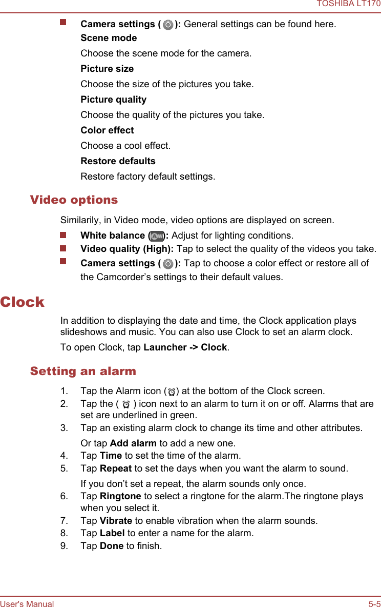 Camera settings ( ): General settings can be found here.Scene modeChoose the scene mode for the camera.Picture sizeChoose the size of the pictures you take.Picture qualityChoose the quality of the pictures you take.Color effectChoose a cool effect.Restore defaultsRestore factory default settings.Video optionsSimilarily, in Video mode, video options are displayed on screen.White balance ( ): Adjust for lighting conditions.Video quality (High): Tap to select the quality of the videos you take.Camera settings ( ): Tap to choose a color effect or restore all ofthe Camcorder’s settings to their default values.ClockIn addition to displaying the date and time, the Clock application playsslideshows and music. You can also use Clock to set an alarm clock.To open Clock, tap Launcher -&gt; Clock.Setting an alarm1. Tap the Alarm icon ( ) at the bottom of the Clock screen.2. Tap the (   ) icon next to an alarm to turn it on or off. Alarms that areset are underlined in green.3. Tap an existing alarm clock to change its time and other attributes.Or tap Add alarm to add a new one.4. Tap Time to set the time of the alarm.5. Tap Repeat to set the days when you want the alarm to sound.If you don’t set a repeat, the alarm sounds only once.6. Tap Ringtone to select a ringtone for the alarm.The ringtone playswhen you select it.7. Tap Vibrate to enable vibration when the alarm sounds.8. Tap Label to enter a name for the alarm.9. Tap Done to finish.TOSHIBA LT170User&apos;s Manual 5-5