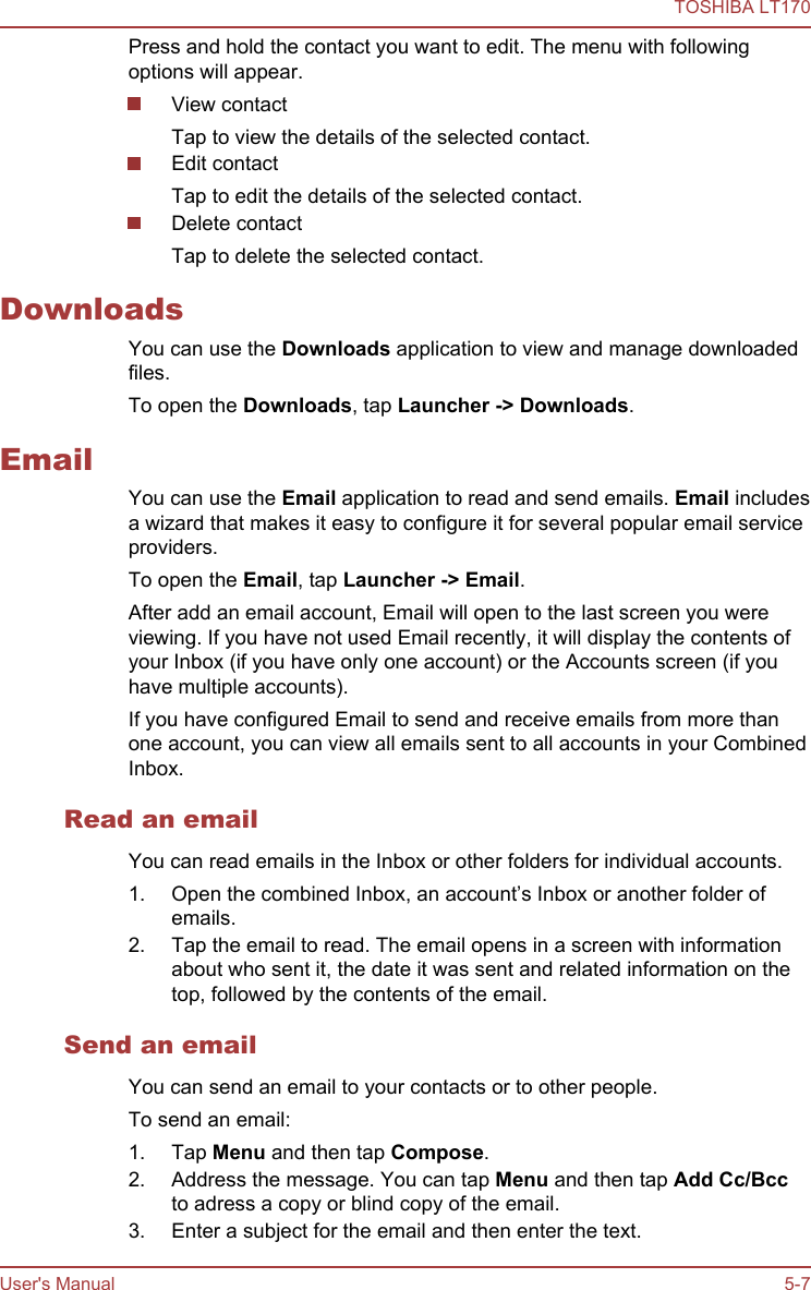 Press and hold the contact you want to edit. The menu with followingoptions will appear.View contactTap to view the details of the selected contact.Edit contactTap to edit the details of the selected contact.Delete contactTap to delete the selected contact.DownloadsYou can use the Downloads application to view and manage downloadedfiles.To open the Downloads, tap Launcher -&gt; Downloads.EmailYou can use the Email application to read and send emails. Email includesa wizard that makes it easy to configure it for several popular email serviceproviders.To open the Email, tap Launcher -&gt; Email.After add an email account, Email will open to the last screen you wereviewing. If you have not used Email recently, it will display the contents ofyour Inbox (if you have only one account) or the Accounts screen (if youhave multiple accounts).If you have configured Email to send and receive emails from more thanone account, you can view all emails sent to all accounts in your CombinedInbox.Read an emailYou can read emails in the Inbox or other folders for individual accounts.1. Open the combined Inbox, an account’s Inbox or another folder ofemails.2. Tap the email to read. The email opens in a screen with informationabout who sent it, the date it was sent and related information on thetop, followed by the contents of the email.Send an emailYou can send an email to your contacts or to other people.To send an email:1. Tap Menu and then tap Compose.2. Address the message. You can tap Menu and then tap Add Cc/Bccto adress a copy or blind copy of the email.3. Enter a subject for the email and then enter the text.TOSHIBA LT170User&apos;s Manual 5-7