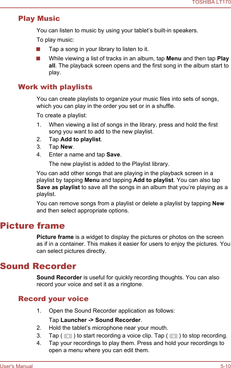 Play MusicYou can listen to music by using your tablet’s built-in speakers.To play music:Tap a song in your library to listen to it.While viewing a list of tracks in an album, tap Menu and then tap Play all. The playback screen opens and the first song in the album start toplay.Work with playlistsYou can create playlists to organize your music files into sets of songs,which you can play in the order you set or in a shuffle.To create a playlist:1. When viewing a list of songs in the library, press and hold the firstsong you want to add to the new playlist.2. Tap Add to playlist.3. Tap New.4. Enter a name and tap Save.The new playlist is added to the Playlist library.You can add other songs that are playing in the playback screen in aplaylist by tapping Menu and tapping Add to playlist. You can also tapSave as playlist to save all the songs in an album that you’re playing as aplaylist.You can remove songs from a playlist or delete a playlist by tapping Newand then select appropriate options.Picture framePicture frame is a widget to display the pictures or photos on the screenas if in a container. This makes it easier for users to enjoy the pictures. Youcan select pictures directly.Sound RecorderSound Recorder is useful for quickly recording thoughts. You can alsorecord your voice and set it as a ringtone.Record your voice1. Open the Sound Recorder application as follows:Tap Launcher -&gt; Sound Recorder.2. Hold the tablet’s microphone near your mouth.3. Tap (   ) to start recording a voice clip. Tap (   ) to stop recording.4. Tap your recordings to play them. Press and hold your recordings toopen a menu where you can edit them.TOSHIBA LT170User&apos;s Manual 5-10