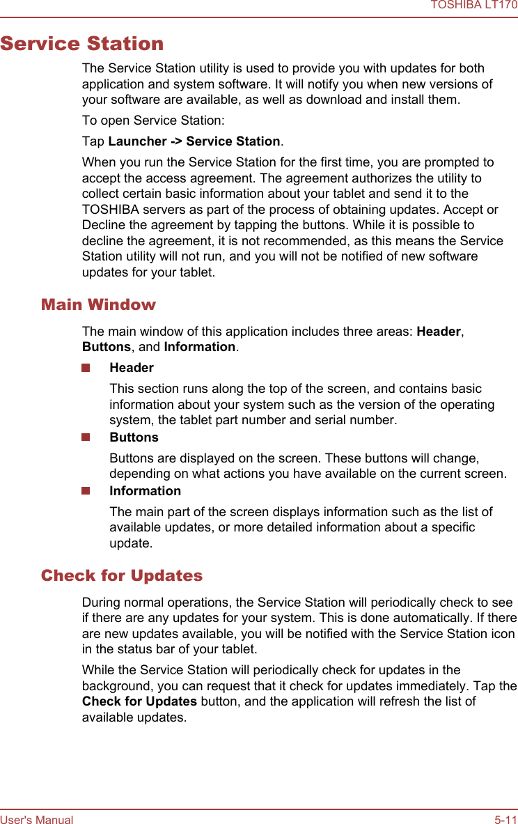 Service StationThe Service Station utility is used to provide you with updates for bothapplication and system software. It will notify you when new versions ofyour software are available, as well as download and install them.To open Service Station:Tap Launcher -&gt; Service Station.When you run the Service Station for the first time, you are prompted toaccept the access agreement. The agreement authorizes the utility tocollect certain basic information about your tablet and send it to theTOSHIBA servers as part of the process of obtaining updates. Accept orDecline the agreement by tapping the buttons. While it is possible todecline the agreement, it is not recommended, as this means the ServiceStation utility will not run, and you will not be notified of new softwareupdates for your tablet.Main WindowThe main window of this application includes three areas: Header,Buttons, and Information.HeaderThis section runs along the top of the screen, and contains basicinformation about your system such as the version of the operatingsystem, the tablet part number and serial number.ButtonsButtons are displayed on the screen. These buttons will change,depending on what actions you have available on the current screen.InformationThe main part of the screen displays information such as the list ofavailable updates, or more detailed information about a specificupdate.Check for UpdatesDuring normal operations, the Service Station will periodically check to seeif there are any updates for your system. This is done automatically. If thereare new updates available, you will be notified with the Service Station iconin the status bar of your tablet.While the Service Station will periodically check for updates in thebackground, you can request that it check for updates immediately. Tap theCheck for Updates button, and the application will refresh the list ofavailable updates.TOSHIBA LT170User&apos;s Manual 5-11