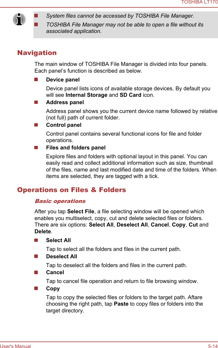 System files cannot be accessed by TOSHIBA File Manager.TOSHIBA File Manager may not be able to open a file without itsassociated application.NavigationThe main window of TOSHIBA File Manager is divided into four panels.Each panel’s function is described as below.Device panelDevice panel lists icons of available storage devices. By default youwill see Internal Storage and SD Card icon.Address panelAddress panel shows you the current device name followed by relative(not full) path of current folder.Control panelControl panel contains several functional icons for file and folderoperations.Files and folders panelExplore files and folders with optional layout in this panel. You caneasily read and collect additional information such as size, thumbnailof the files, name and last modified date and time of the folders. Whenitems are selected, they are tagged with a tick.Operations on Files &amp; FoldersBasic operationsAfter you tap Select File, a file selecting window will be opened whichenables you multiselect, copy, cut and delete selected files or folders.There are six options: Select All, Deselect All, Cancel, Copy, Cut andDelete.Select AllTap to select all the folders and files in the current path.Deselect AllTap to deselect all the folders and files in the current path.CancelTap to cancel file operation and return to file browsing window.CopyTap to copy the selected files or folders to the target path. Aftarechoosing the right path, tap Paste to copy files or folders into thetarget directory.TOSHIBA LT170User&apos;s Manual 5-14