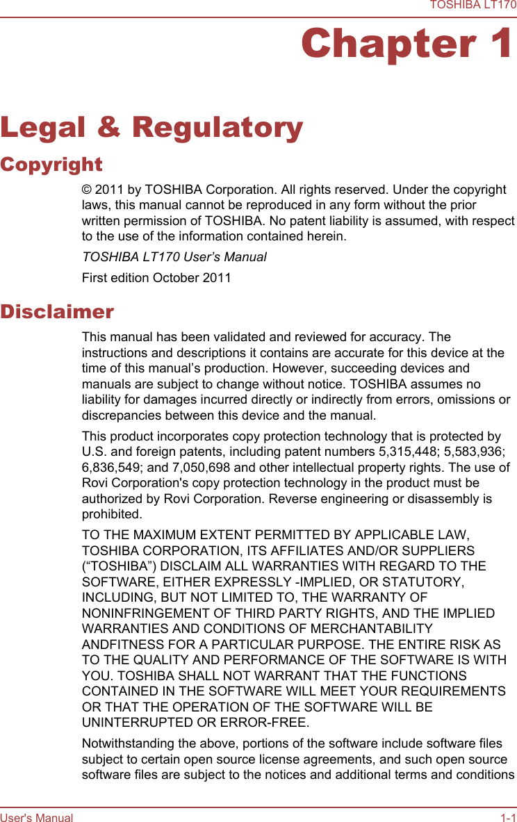 Chapter 1Legal &amp; RegulatoryCopyright© 2011 by TOSHIBA Corporation. All rights reserved. Under the copyrightlaws, this manual cannot be reproduced in any form without the priorwritten permission of TOSHIBA. No patent liability is assumed, with respectto the use of the information contained herein.TOSHIBA LT170 User’s ManualFirst edition October 2011DisclaimerThis manual has been validated and reviewed for accuracy. Theinstructions and descriptions it contains are accurate for this device at thetime of this manual’s production. However, succeeding devices andmanuals are subject to change without notice. TOSHIBA assumes noliability for damages incurred directly or indirectly from errors, omissions ordiscrepancies between this device and the manual.This product incorporates copy protection technology that is protected byU.S. and foreign patents, including patent numbers 5,315,448; 5,583,936;6,836,549; and 7,050,698 and other intellectual property rights. The use ofRovi Corporation&apos;s copy protection technology in the product must beauthorized by Rovi Corporation. Reverse engineering or disassembly isprohibited.TO THE MAXIMUM EXTENT PERMITTED BY APPLICABLE LAW,TOSHIBA CORPORATION, ITS AFFILIATES AND/OR SUPPLIERS(“TOSHIBA”) DISCLAIM ALL WARRANTIES WITH REGARD TO THESOFTWARE, EITHER EXPRESSLY -IMPLIED, OR STATUTORY,INCLUDING, BUT NOT LIMITED TO, THE WARRANTY OFNONINFRINGEMENT OF THIRD PARTY RIGHTS, AND THE IMPLIEDWARRANTIES AND CONDITIONS OF MERCHANTABILITYANDFITNESS FOR A PARTICULAR PURPOSE. THE ENTIRE RISK ASTO THE QUALITY AND PERFORMANCE OF THE SOFTWARE IS WITHYOU. TOSHIBA SHALL NOT WARRANT THAT THE FUNCTIONSCONTAINED IN THE SOFTWARE WILL MEET YOUR REQUIREMENTSOR THAT THE OPERATION OF THE SOFTWARE WILL BEUNINTERRUPTED OR ERROR-FREE.Notwithstanding the above, portions of the software include software filessubject to certain open source license agreements, and such open sourcesoftware files are subject to the notices and additional terms and conditionsTOSHIBA LT170User&apos;s Manual 1-1