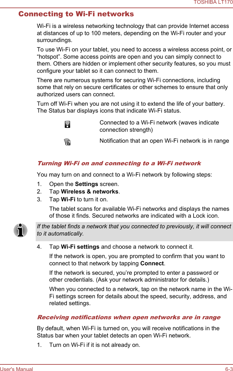 Connecting to Wi-Fi networksWi-Fi is a wireless networking technology that can provide Internet accessat distances of up to 100 meters, depending on the Wi-Fi router and yoursurroundings.To use Wi-Fi on your tablet, you need to access a wireless access point, or“hotspot”. Some access points are open and you can simply connect tothem. Others are hidden or implement other security features, so you mustconfigure your tablet so it can connect to them.There are numerous systems for securing Wi-Fi connections, includingsome that rely on secure certificates or other schemes to ensure that onlyauthorized users can connect.Turn off Wi-Fi when you are not using it to extend the life of your battery.The Status bar displays icons that indicate Wi-Fi status.Connected to a Wi-Fi network (waves indicateconnection strength)Notification that an open Wi-Fi network is in rangeTurning Wi-Fi on and connecting to a Wi-Fi networkYou may turn on and connect to a Wi-Fi network by following steps:1. Open the Settings screen.2. Tap Wireless &amp; networks.3. Tap Wi-Fi to turn it on.The tablet scans for available Wi-Fi networks and displays the namesof those it finds. Secured networks are indicated with a Lock icon.If the tablet finds a network that you connected to previously, it will connectto it automatically.4. Tap Wi-Fi settings and choose a network to connect it.If the network is open, you are prompted to confirm that you want toconnect to that network by tapping Connect.If the network is secured, you’re prompted to enter a password orother credentials. (Ask your network administrator for details.)When you connected to a network, tap on the network name in the Wi-Fi settings screen for details about the speed, security, address, andrelated settings.Receiving notifications when open networks are in rangeBy default, when Wi-Fi is turned on, you will receive notifications in theStatus bar when your tablet detects an open Wi-Fi network.1. Turn on Wi-Fi if it is not already on.TOSHIBA LT170User&apos;s Manual 6-3