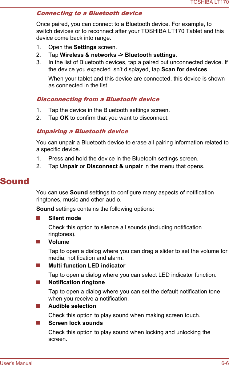 Connecting to a Bluetooth deviceOnce paired, you can connect to a Bluetooth device. For example, toswitch devices or to reconnect after your TOSHIBA LT170 Tablet and thisdevice come back into range.1. Open the Settings screen.2. Tap Wireless &amp; networks -&gt; Bluetooth settings.3. In the list of Bluetooth devices, tap a paired but unconnected device. Ifthe device you expected isn’t displayed, tap Scan for devices.When your tablet and this device are connected, this device is shownas connected in the list.Disconnecting from a Bluetooth device1. Tap the device in the Bluetooth settings screen.2. Tap OK to confirm that you want to disconnect.Unpairing a Bluetooth deviceYou can unpair a Bluetooth device to erase all pairing information related toa specific device.1. Press and hold the device in the Bluetooth settings screen.2. Tap Unpair or Disconnect &amp; unpair in the menu that opens.SoundYou can use Sound settings to configure many aspects of notificationringtones, music and other audio.Sound settings contains the following options:Silent modeCheck this option to silence all sounds (including notificationringtones).VolumeTap to open a dialog where you can drag a slider to set the volume formedia, notification and alarm.Multi function LED indicatorTap to open a dialog where you can select LED indicator function.Notification ringtoneTap to open a dialog where you can set the default notification tonewhen you receive a notification.Audible selectionCheck this option to play sound when making screen touch.Screen lock soundsCheck this option to play sound when locking and unlocking thescreen.TOSHIBA LT170User&apos;s Manual 6-6