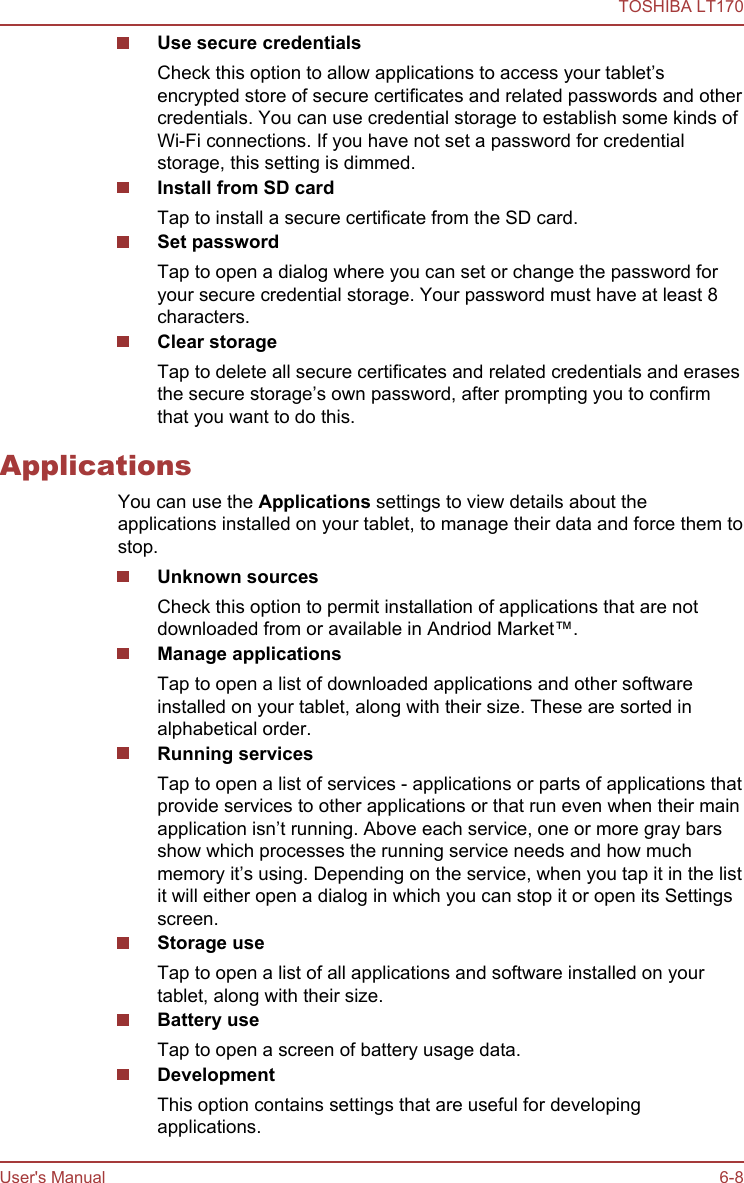 Use secure credentialsCheck this option to allow applications to access your tablet’sencrypted store of secure certificates and related passwords and othercredentials. You can use credential storage to establish some kinds ofWi-Fi connections. If you have not set a password for credentialstorage, this setting is dimmed.Install from SD cardTap to install a secure certificate from the SD card.Set passwordTap to open a dialog where you can set or change the password foryour secure credential storage. Your password must have at least 8characters.Clear storageTap to delete all secure certificates and related credentials and erasesthe secure storage’s own password, after prompting you to confirmthat you want to do this.ApplicationsYou can use the Applications settings to view details about theapplications installed on your tablet, to manage their data and force them tostop.Unknown sourcesCheck this option to permit installation of applications that are notdownloaded from or available in Andriod Market™.Manage applicationsTap to open a list of downloaded applications and other softwareinstalled on your tablet, along with their size. These are sorted inalphabetical order.Running servicesTap to open a list of services - applications or parts of applications thatprovide services to other applications or that run even when their mainapplication isn’t running. Above each service, one or more gray barsshow which processes the running service needs and how muchmemory it’s using. Depending on the service, when you tap it in the listit will either open a dialog in which you can stop it or open its Settingsscreen.Storage useTap to open a list of all applications and software installed on yourtablet, along with their size.Battery useTap to open a screen of battery usage data.DevelopmentThis option contains settings that are useful for developingapplications.TOSHIBA LT170User&apos;s Manual 6-8