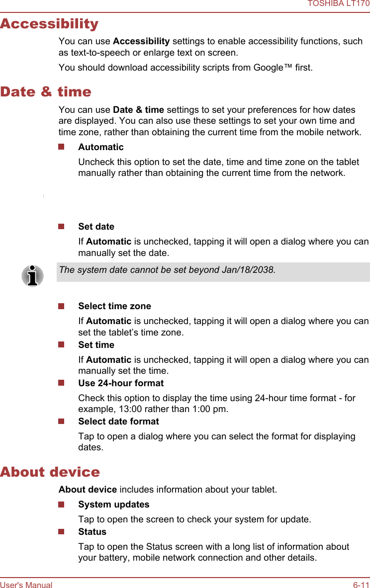 AccessibilityYou can use Accessibility settings to enable accessibility functions, suchas text-to-speech or enlarge text on screen.You should download accessibility scripts from Google™ first.Date &amp; timeYou can use Date &amp; time settings to set your preferences for how datesare displayed. You can also use these settings to set your own time andtime zone, rather than obtaining the current time from the mobile network.AutomaticUncheck this option to set the date, time and time zone on the tabletmanually rather than obtaining the current time from the network.This function is only supported by 3G models.Set dateIf Automatic is unchecked, tapping it will open a dialog where you canmanually set the date.The system date cannot be set beyond Jan/18/2038.Select time zoneIf Automatic is unchecked, tapping it will open a dialog where you canset the tablet’s time zone.Set timeIf Automatic is unchecked, tapping it will open a dialog where you canmanually set the time.Use 24-hour formatCheck this option to display the time using 24-hour time format - forexample, 13:00 rather than 1:00 pm.Select date formatTap to open a dialog where you can select the format for displayingdates.About deviceAbout device includes information about your tablet.System updatesTap to open the screen to check your system for update.StatusTap to open the Status screen with a long list of information aboutyour battery, mobile network connection and other details.TOSHIBA LT170User&apos;s Manual 6-11