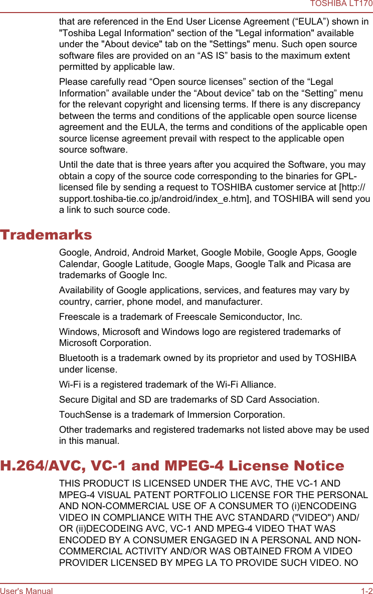 that are referenced in the End User License Agreement (“EULA”) shown in&quot;Toshiba Legal Information&quot; section of the &quot;Legal information&quot; availableunder the &quot;About device&quot; tab on the &quot;Settings&quot; menu. Such open sourcesoftware files are provided on an “AS IS” basis to the maximum extentpermitted by applicable law.Please carefully read “Open source licenses” section of the “LegalInformation” available under the “About device” tab on the “Setting” menufor the relevant copyright and licensing terms. If there is any discrepancybetween the terms and conditions of the applicable open source licenseagreement and the EULA, the terms and conditions of the applicable opensource license agreement prevail with respect to the applicable opensource software.Until the date that is three years after you acquired the Software, you mayobtain a copy of the source code corresponding to the binaries for GPL-licensed file by sending a request to TOSHIBA customer service at [http://support.toshiba-tie.co.jp/android/index_e.htm], and TOSHIBA will send youa link to such source code.TrademarksGoogle, Android, Android Market, Google Mobile, Google Apps, GoogleCalendar, Google Latitude, Google Maps, Google Talk and Picasa aretrademarks of Google Inc.Availability of Google applications, services, and features may vary bycountry, carrier, phone model, and manufacturer.Freescale is a trademark of Freescale Semiconductor, Inc.Windows, Microsoft and Windows logo are registered trademarks ofMicrosoft Corporation.Bluetooth is a trademark owned by its proprietor and used by TOSHIBAunder license.Wi-Fi is a registered trademark of the Wi-Fi Alliance.Secure Digital and SD are trademarks of SD Card Association.TouchSense is a trademark of Immersion Corporation.Other trademarks and registered trademarks not listed above may be usedin this manual.H.264/AVC, VC-1 and MPEG-4 License NoticeTHIS PRODUCT IS LICENSED UNDER THE AVC, THE VC-1 ANDMPEG-4 VISUAL PATENT PORTFOLIO LICENSE FOR THE PERSONALAND NON-COMMERCIAL USE OF A CONSUMER TO (i)ENCODEINGVIDEO IN COMPLIANCE WITH THE AVC STANDARD (&quot;VIDEO&quot;) AND/OR (ii)DECODEING AVC, VC-1 AND MPEG-4 VIDEO THAT WASENCODED BY A CONSUMER ENGAGED IN A PERSONAL AND NON-COMMERCIAL ACTIVITY AND/OR WAS OBTAINED FROM A VIDEOPROVIDER LICENSED BY MPEG LA TO PROVIDE SUCH VIDEO. NOTOSHIBA LT170User&apos;s Manual 1-2