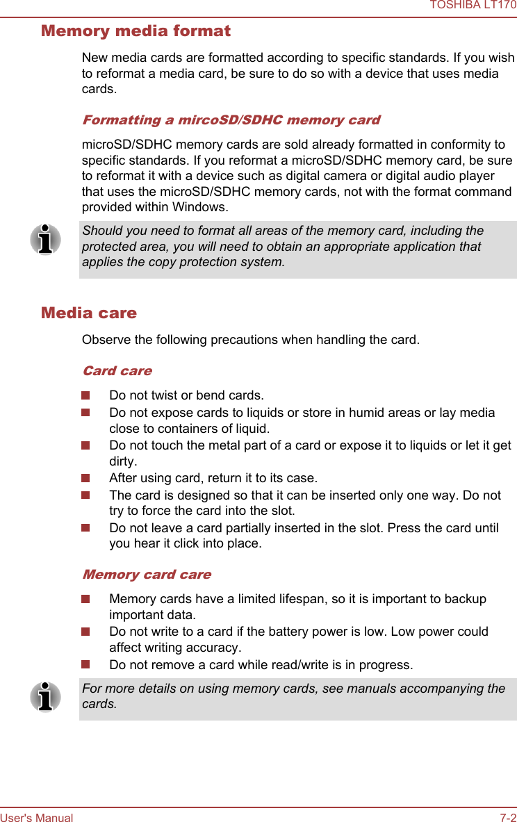 Memory media formatNew media cards are formatted according to specific standards. If you wishto reformat a media card, be sure to do so with a device that uses mediacards.Formatting a mircoSD/SDHC memory cardmicroSD/SDHC memory cards are sold already formatted in conformity tospecific standards. If you reformat a microSD/SDHC memory card, be sureto reformat it with a device such as digital camera or digital audio playerthat uses the microSD/SDHC memory cards, not with the format commandprovided within Windows.Should you need to format all areas of the memory card, including theprotected area, you will need to obtain an appropriate application thatapplies the copy protection system.Media careObserve the following precautions when handling the card.Card careDo not twist or bend cards.Do not expose cards to liquids or store in humid areas or lay mediaclose to containers of liquid.Do not touch the metal part of a card or expose it to liquids or let it getdirty.After using card, return it to its case.The card is designed so that it can be inserted only one way. Do nottry to force the card into the slot.Do not leave a card partially inserted in the slot. Press the card untilyou hear it click into place.Memory card careMemory cards have a limited lifespan, so it is important to backupimportant data.Do not write to a card if the battery power is low. Low power couldaffect writing accuracy.Do not remove a card while read/write is in progress.For more details on using memory cards, see manuals accompanying thecards.TOSHIBA LT170User&apos;s Manual 7-2