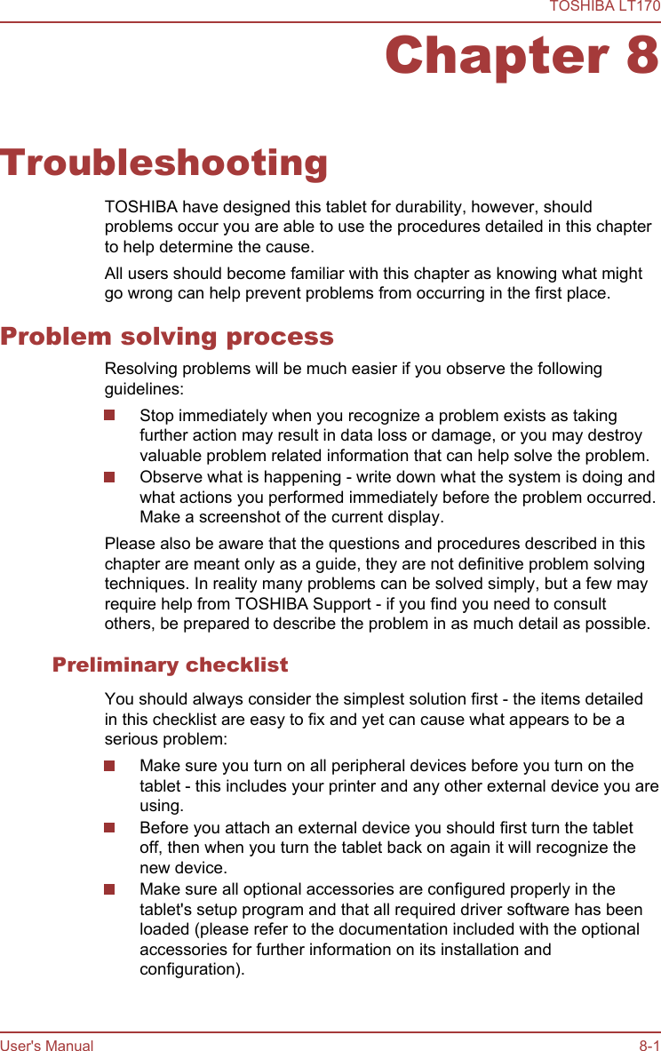 Chapter 8TroubleshootingTOSHIBA have designed this tablet for durability, however, shouldproblems occur you are able to use the procedures detailed in this chapterto help determine the cause.All users should become familiar with this chapter as knowing what mightgo wrong can help prevent problems from occurring in the first place.Problem solving processResolving problems will be much easier if you observe the followingguidelines:Stop immediately when you recognize a problem exists as takingfurther action may result in data loss or damage, or you may destroyvaluable problem related information that can help solve the problem.Observe what is happening - write down what the system is doing andwhat actions you performed immediately before the problem occurred.Make a screenshot of the current display.Please also be aware that the questions and procedures described in thischapter are meant only as a guide, they are not definitive problem solvingtechniques. In reality many problems can be solved simply, but a few mayrequire help from TOSHIBA Support - if you find you need to consultothers, be prepared to describe the problem in as much detail as possible.Preliminary checklistYou should always consider the simplest solution first - the items detailedin this checklist are easy to fix and yet can cause what appears to be aserious problem:Make sure you turn on all peripheral devices before you turn on thetablet - this includes your printer and any other external device you areusing.Before you attach an external device you should first turn the tabletoff, then when you turn the tablet back on again it will recognize thenew device.Make sure all optional accessories are configured properly in thetablet&apos;s setup program and that all required driver software has beenloaded (please refer to the documentation included with the optionalaccessories for further information on its installation andconfiguration).TOSHIBA LT170User&apos;s Manual 8-1