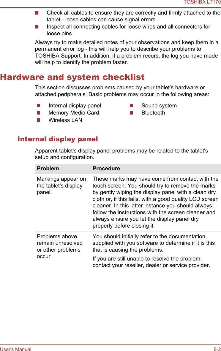 Check all cables to ensure they are correctly and firmly attached to thetablet - loose cables can cause signal errors.Inspect all connecting cables for loose wires and all connectors forloose pins.Always try to make detailed notes of your observations and keep them in apermanent error log - this will help you to describe your problems toTOSHIBA Support. In addition, if a problem recurs, the log you have madewill help to identify the problem faster.Hardware and system checklistThis section discusses problems caused by your tablet’s hardware orattached peripherals. Basic problems may occur in the following areas:Internal display panelMemory Media CardWireless LANSound systemBluetoothInternal display panelApparent tablet&apos;s display panel problems may be related to the tablet&apos;ssetup and configuration.Problem ProcedureMarkings appear onthe tablet&apos;s displaypanel.These marks may have come from contact with thetouch screen. You should try to remove the marksby gently wiping the display panel with a clean drycloth or, if this fails, with a good quality LCD screencleaner. In this latter instance you should alwaysfollow the instructions with the screen cleaner andalways ensure you let the display panel dryproperly before closing it.Problems aboveremain unresolvedor other problemsoccurYou should initially refer to the documentationsupplied with you software to determine if it is thisthat is causing the problems.If you are still unable to resolve the problem,contact your reseller, dealer or service provider.TOSHIBA LT170User&apos;s Manual 8-2