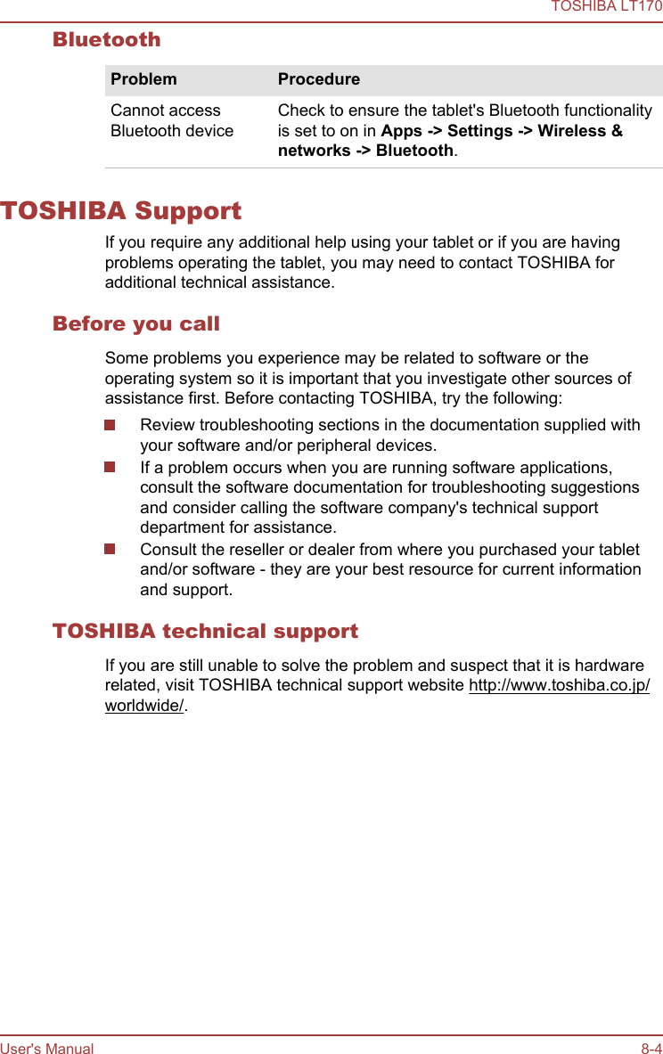 BluetoothProblem ProcedureCannot accessBluetooth deviceCheck to ensure the tablet&apos;s Bluetooth functionalityis set to on in Apps -&gt; Settings -&gt; Wireless &amp; networks -&gt; Bluetooth.TOSHIBA SupportIf you require any additional help using your tablet or if you are havingproblems operating the tablet, you may need to contact TOSHIBA foradditional technical assistance.Before you callSome problems you experience may be related to software or theoperating system so it is important that you investigate other sources ofassistance first. Before contacting TOSHIBA, try the following:Review troubleshooting sections in the documentation supplied withyour software and/or peripheral devices.If a problem occurs when you are running software applications,consult the software documentation for troubleshooting suggestionsand consider calling the software company&apos;s technical supportdepartment for assistance.Consult the reseller or dealer from where you purchased your tabletand/or software - they are your best resource for current informationand support.TOSHIBA technical supportIf you are still unable to solve the problem and suspect that it is hardwarerelated, visit TOSHIBA technical support website http://www.toshiba.co.jp/worldwide/.TOSHIBA LT170User&apos;s Manual 8-4