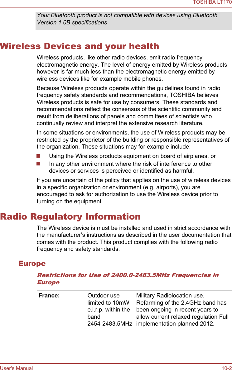 Your Bluetooth product is not compatible with devices using BluetoothVersion 1.0B specificationsWireless Devices and your healthWireless products, like other radio devices, emit radio frequencyelectromagnetic energy. The level of energy emitted by Wireless productshowever is far much less than the electromagnetic energy emitted bywireless devices like for example mobile phones.Because Wireless products operate within the guidelines found in radiofrequency safety standards and recommendations, TOSHIBA believesWireless products is safe for use by consumers. These standards andrecommendations reflect the consensus of the scientific community andresult from deliberations of panels and committees of scientists whocontinually review and interpret the extensive research literature.In some situations or environments, the use of Wireless products may berestricted by the proprietor of the building or responsible representatives ofthe organization. These situations may for example include:Using the Wireless products equipment on board of airplanes, orIn any other environment where the risk of interference to otherdevices or services is perceived or identified as harmful.If you are uncertain of the policy that applies on the use of wireless devicesin a specific organization or environment (e.g. airports), you areencouraged to ask for authorization to use the Wireless device prior toturning on the equipment.Radio Regulatory InformationThe Wireless device is must be installed and used in strict accordance withthe manufacturer’s instructions as described in the user documentation thatcomes with the product. This product complies with the following radiofrequency and safety standards.EuropeRestrictions for Use of 2400.0-2483.5MHz Frequencies inEuropeFrance: Outdoor uselimited to 10mWe.i.r.p. within theband2454-2483.5MHzMilitary Radiolocation use.Refarming of the 2.4GHz band hasbeen ongoing in recent years toallow current relaxed regulation Fullimplementation planned 2012.TOSHIBA LT170User&apos;s Manual 10-2