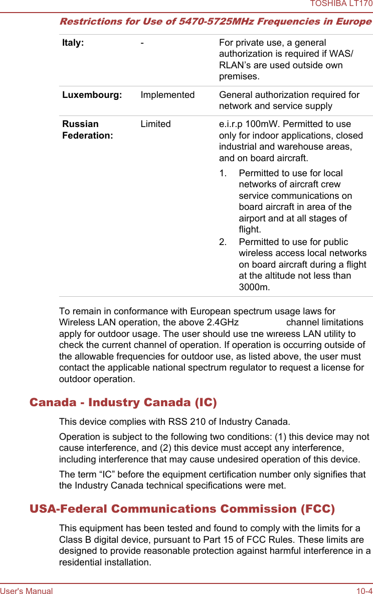 Restrictions for Use of 5470-5725MHz Frequencies in EuropeItaly: - For private use, a generalauthorization is required if WAS/RLAN’s are used outside ownpremises.Luxembourg: Implemented General authorization required fornetwork and service supplyRussianFederation:Limited e.i.r.p 100mW. Permitted to useonly for indoor applications, closedindustrial and warehouse areas,and on board aircraft.1. Permitted to use for localnetworks of aircraft crewservice communications onboard aircraft in area of theairport and at all stages offlight.2. Permitted to use for publicwireless access local networkson board aircraft during a flightat the altitude not less than3000m.To remain in conformance with European spectrum usage laws forWireless LAN operation, the above 2.4GHz and 5GHz channel limitationsapply for outdoor usage. The user should use the wireless LAN utility tocheck the current channel of operation. If operation is occurring outside ofthe allowable frequencies for outdoor use, as listed above, the user mustcontact the applicable national spectrum regulator to request a license foroutdoor operation.Canada - Industry Canada (IC)This device complies with RSS 210 of Industry Canada.Operation is subject to the following two conditions: (1) this device may notcause interference, and (2) this device must accept any interference,including interference that may cause undesired operation of this device.The term “IC” before the equipment certification number only signifies thatthe Industry Canada technical specifications were met.USA-Federal Communications Commission (FCC)This equipment has been tested and found to comply with the limits for aClass B digital device, pursuant to Part 15 of FCC Rules. These limits aredesigned to provide reasonable protection against harmful interference in aresidential installation.TOSHIBA LT170User&apos;s Manual 10-4