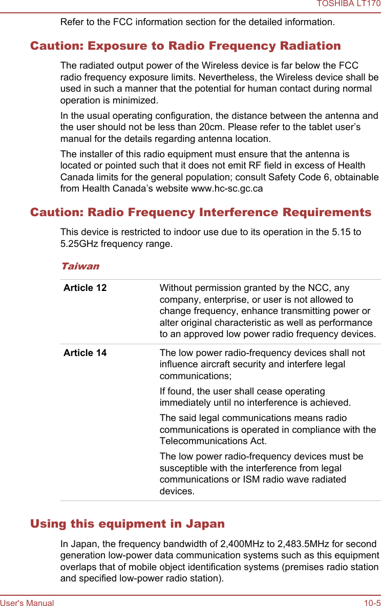 Refer to the FCC information section for the detailed information.Caution: Exposure to Radio Frequency RadiationThe radiated output power of the Wireless device is far below the FCCradio frequency exposure limits. Nevertheless, the Wireless device shall beused in such a manner that the potential for human contact during normaloperation is minimized.In the usual operating configuration, the distance between the antenna andthe user should not be less than 20cm. Please refer to the tablet user’smanual for the details regarding antenna location.The installer of this radio equipment must ensure that the antenna islocated or pointed such that it does not emit RF field in excess of HealthCanada limits for the general population; consult Safety Code 6, obtainablefrom Health Canada’s website www.hc-sc.gc.caCaution: Radio Frequency Interference RequirementsThis device is restricted to indoor use due to its operation in the 5.15 to5.25GHz frequency range.TaiwanArticle 12 Without permission granted by the NCC, anycompany, enterprise, or user is not allowed tochange frequency, enhance transmitting power oralter original characteristic as well as performanceto an approved low power radio frequency devices.Article 14 The low power radio-frequency devices shall notinfluence aircraft security and interfere legalcommunications;If found, the user shall cease operatingimmediately until no interference is achieved.The said legal communications means radiocommunications is operated in compliance with theTelecommunications Act.The low power radio-frequency devices must besusceptible with the interference from legalcommunications or ISM radio wave radiateddevices.Using this equipment in JapanIn Japan, the frequency bandwidth of 2,400MHz to 2,483.5MHz for secondgeneration low-power data communication systems such as this equipmentoverlaps that of mobile object identification systems (premises radio stationand specified low-power radio station).TOSHIBA LT170User&apos;s Manual 10-5