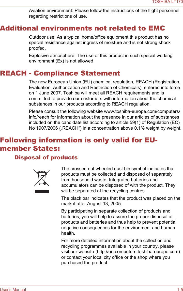 Aviation environment: Please follow the instructions of the flight personnelregarding restrictions of use.Additional environments not related to EMCOutdoor use: As a typical home/office equipment this product has nospecial resistance against ingress of moisture and is not strong shockproofed.Explosive atmosphere: The use of this product in such special workingenvironment (Ex) is not allowed.REACH - Compliance StatementThe new European Union (EU) chemical regulation, REACH (Registration,Evaluation, Authorization and Restriction of Chemicals), entered into forceon 1 June 2007. Toshiba will meet all REACH requirements and iscommitted to provide our customers with information about the chemicalsubstances in our products according to REACH regulation.Please consult the following website www.toshiba-europe.com/computers/info/reach for information about the presence in our articles of substancesincluded on the candidate list according to article 59(1) of Regulation (EC)No 1907/2006 („REACH“) in a concentration above 0.1% weight by weight.Following information is only valid for EU-member States:Disposal of productsThe crossed out wheeled dust bin symbol indicates thatproducts must be collected and disposed of separatelyfrom household waste. Integrated batteries andaccumulators can be disposed of with the product. Theywill be separated at the recycling centres.The black bar indicates that the product was placed on themarket after August 13, 2005.By participating in separate collection of products andbatteries, you will help to assure the proper disposal ofproducts and batteries and thus help to prevent potentialnegative consequences for the environment and humanhealth.For more detailed information about the collection andrecycling programmes available in your country, pleasevisit our website (http://eu.computers.toshiba-europe.com)or contact your local city office or the shop where youpurchased the product.TOSHIBA LT170User&apos;s Manual 1-5