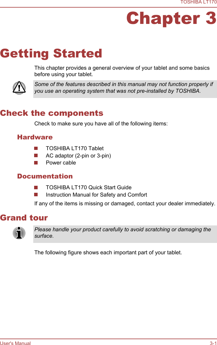 Chapter 3Getting StartedThis chapter provides a general overview of your tablet and some basicsbefore using your tablet.Some of the features described in this manual may not function properly ifyou use an operating system that was not pre-installed by TOSHIBA.Check the componentsCheck to make sure you have all of the following items:HardwareTOSHIBA LT170 TabletAC adaptor (2-pin or 3-pin)Power cableDocumentationTOSHIBA LT170 Quick Start GuideInstruction Manual for Safety and ComfortIf any of the items is missing or damaged, contact your dealer immediately.Grand tourPlease handle your product carefully to avoid scratching or damaging thesurface.The following figure shows each important part of your tablet.TOSHIBA LT170User&apos;s Manual 3-1