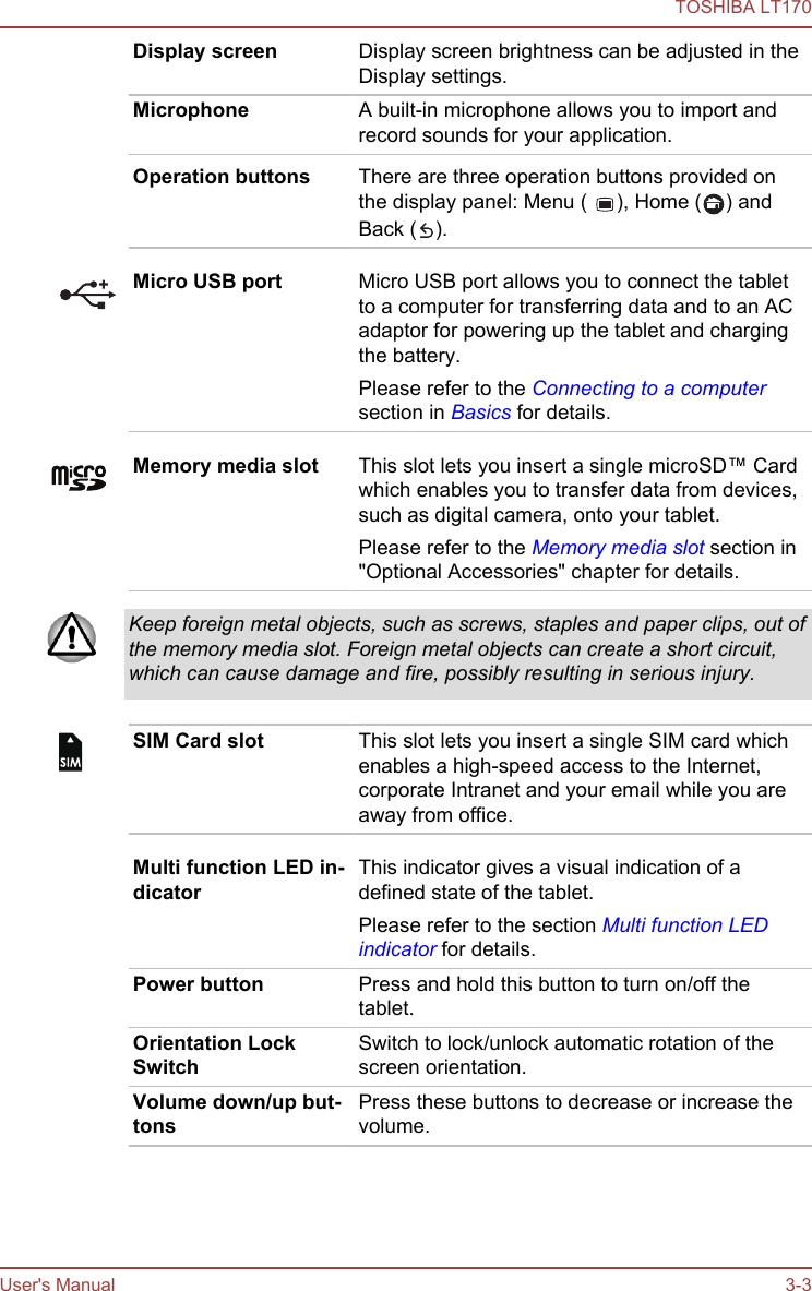 Display screen Display screen brightness can be adjusted in theDisplay settings.Microphone A built-in microphone allows you to import andrecord sounds for your application.Operation buttons There are three operation buttons provided onthe display panel: Menu (  ), Home ( ) andBack ( ).Micro USB port Micro USB port allows you to connect the tabletto a computer for transferring data and to an ACadaptor for powering up the tablet and chargingthe battery.Please refer to the Connecting to a computersection in Basics for details.Memory media slot This slot lets you insert a single microSD™ Cardwhich enables you to transfer data from devices,such as digital camera, onto your tablet.Please refer to the Memory media slot section in&quot;Optional Accessories&quot; chapter for details.Keep foreign metal objects, such as screws, staples and paper clips, out ofthe memory media slot. Foreign metal objects can create a short circuit,which can cause damage and fire, possibly resulting in serious injury.SIM Card slot This slot lets you insert a single SIM card whichenables a high-speed access to the Internet,corporate Intranet and your email while you areaway from office.Multi function LED in-dicatorThis indicator gives a visual indication of adefined state of the tablet.Please refer to the section Multi function LEDindicator for details.Power button Press and hold this button to turn on/off thetablet.Orientation LockSwitchSwitch to lock/unlock automatic rotation of thescreen orientation.Volume down/up but-tonsPress these buttons to decrease or increase thevolume.Wireless LAN, 3G andBluetooth antennasSome models are equipped with these antennas.TOSHIBA LT170User&apos;s Manual 3-3