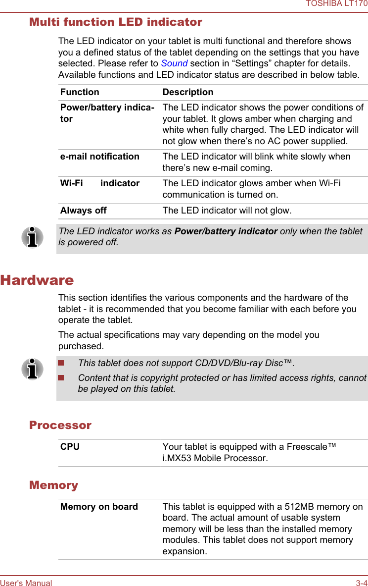 Multi function LED indicatorThe LED indicator on your tablet is multi functional and therefore showsyou a defined status of the tablet depending on the settings that you haveselected. Please refer to Sound section in “Settings” chapter for details.Available functions and LED indicator status are described in below table.Function DescriptionPower/battery indica-torThe LED indicator shows the power conditions ofyour tablet. It glows amber when charging andwhite when fully charged. The LED indicator willnot glow when there’s no AC power supplied.e-mail notification The LED indicator will blink white slowly whenthere’s new e-mail coming.Wi-Fi/3G indicator The LED indicator glows amber when Wi-Fi/3Gcommunication is turned on.Always off The LED indicator will not glow.The LED indicator works as Power/battery indicator only when the tabletis powered off.HardwareThis section identifies the various components and the hardware of thetablet - it is recommended that you become familiar with each before youoperate the tablet.The actual specifications may vary depending on the model youpurchased.This tablet does not support CD/DVD/Blu-ray Disc™.Content that is copyright protected or has limited access rights, cannotbe played on this tablet.ProcessorCPU Your tablet is equipped with a Freescale™i.MX53 Mobile Processor.MemoryMemory on board This tablet is equipped with a 512MB memory onboard. The actual amount of usable systemmemory will be less than the installed memorymodules. This tablet does not support memoryexpansion.TOSHIBA LT170User&apos;s Manual 3-4